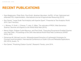 ELSEVIER LABS - INTRO
RECENT PUBLICATIONS
• Sara Magliacane, Philip Stutz, Paul Groth, Abraham Bernstein, foxPSL: A Fast, Optimized and
eXtended PSL implementation, International Journal of Approximate Reasoning (2015).
• Ron Daniel, "Large Scale Text Analytics with Apache Spark"; Presented at Text Analytics World
2015, San Francisco.
• L. Moreau, P. Groth, J. Cheney, T. Lebo, S. Miles, The rationale of PROV, Web Semantics:
Science, Services and Agents on the World Wide Web (2015).
• Marcin Wylot, Philippe Cudré-Mauroux, and Paul Groth. “Executing Provenance-Enabled Queries
over Web Data”, Proceedings of the 24th International World Wide Web Conference (WWW
2015), 2015.
• Elshaimaa Ali, Michael Lauruhn. Wikipedia-based Extraction of Lightweight Ontologies for
Concept Level Annotation, International Conference on Dublin Core and Metadata Applications
(DC 2014), Austin, Tx
• Ron Daniel, "Predicting Citation Counts"; Research Trends; June 2014.
 
