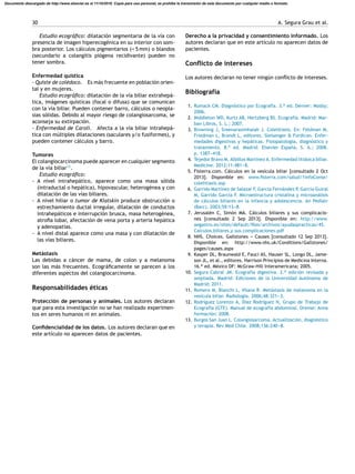 30 A. Segura Grau et al.
Estudio ecográﬁco: dilatación segmentaria de la vía con
presencia de imagen hiperecogénica en su interior con som-
bra posterior. Los cálculos pigmentarios (< 5 mm) o blandos
(secundario a colangitis piógena recidivante) pueden no
tener sombra.
Enfermedad quística
- Quiste de colédoco. Es más frecuente en población orien-
tal y en mujeres.
Estudio ecográﬁco: dilatación de la vía biliar extrahepá-
tica, imágenes quísticas (focal o difusa) que se comunican
con la vía biliar. Pueden contener barro, cálculos o neopla-
sias sólidas. Debido al mayor riesgo de colangiosarcoma, se
aconseja su extirpación.
- Enfermedad de Caroli. Afecta a la vía biliar intrahepá-
tica con múltiples dilataciones (saculares y/o fusiformes), y
pueden contener cálculos y barro.
Tumores
El colangiocarcinoma puede aparecer en cualquier segmento
de la vía biliar13
.
Estudio ecográﬁco:
- A nivel intrahepático, aparece como una masa sólida
(intraductal o hepática), hipovascular, heterogénea y con
dilatación de las vías biliares.
- A nivel hiliar o tumor de Klatskin produce obstrucción o
estrechamiento ductal irregular, dilatación de conductos
intrahepáticos e interrupción brusca, masa heterogénea,
atroﬁa lobar, afectación de vena porta y arteria hepática
y adenopatías.
- A nivel distal aparece como una masa y con dilatación de
las vías biliares.
Metástasis
Las debidas a cáncer de mama, de colon y a melanoma
son las más frecuentes. Ecográﬁcamente se parecen a los
diferentes aspectos del colangiocarcinoma.
Responsabilidades éticas
Protección de personas y animales. Los autores declaran
que para esta investigación no se han realizado experimen-
tos en seres humanos ni en animales.
Conﬁdencialidad de los datos. Los autores declaran que en
este artículo no aparecen datos de pacientes.
Derecho a la privacidad y consentimiento informado. Los
autores declaran que en este artículo no aparecen datos de
pacientes.
Conﬂicto de intereses
Los autores declaran no tener ningún conﬂicto de intereses.
Bibliografía
1. Rumack CM. Diagnóstico por Ecografía. 3.a ed. Denver: Mosby;
2006.
2. Middleton WD, Kurtz AB, Hertzberg BS. Ecografía. Madrid: Mar-
ban Libros, S. L.; 2007.
3. Browning J, Sreenarasimhaiah J. Colelitiasis. En: Feldman M,
Friedman L, Brandt L, editores. Sleisenger & Fordtran. Enfer-
medades digestivas y hepáticas. Fisiopatología, diagnóstico y
tratamiento. 8.a ed. Madrid: Elsevier Espa˜na, S. A.; 2008.
p. 1387---418.
4. Tejedor Bravo M, Albillos Martínez A. Enfermedad litiásica biliar.
Medicine. 2012;11:481---8.
5. Fisterra.com. Cálculos en la vesícula biliar [consultado 2 Oct
2013]. Disponible en: www.ﬁsterra.com/salud/1infoConse/
colelitiasis.asp
6. Garrido Martínez de Salazar F, García Fernández P, García Guiral
M, Garrido García F. Microestructura cristalina y microanálisis
de cálculos biliares en la infancia y adolescencia. An Pediatr
(Barc). 2003;59:13---8.
7. Jerusalén C, Simón MA. Cálculos biliares y sus complicacio-
nes [consultado 2 Sep 2013]. Disponible en: http://www.
aegastro.es/sites/default/ﬁles/archivos/ayudaspracticas/45
Calculos biliares y sus complicaciones.pdf
8. NHS. Choices. Gallstones --- Causes [consultado 12 Sep 2013].
Disponible en: http://www.nhs.uk/Conditions/Gallstones/
pages/causes.aspx
9. Kasper DL, Braunwald E, Fauci AS, Hauser SL, Longo DL, Jame-
son JL, et al., editores. Harrison Principios de Medicina Interna.
16.a ed. México DF: McGraw-Hill Interamericana; 2005.
10. Segura Cabral JM. Ecografía digestiva. 2.a edición revisada y
ampliada. Madrid: Ediciones de la Universidad Autónoma de
Madrid; 2011.
11. Romero M, Bianchi L, Vilana R. Metástasis de melanoma en la
vesícula biliar. Radiologia. 2006;48:321---3.
12. Rodríguez Lorenzo A, Díaz Rodríguez N, Grupo de Trabajo de
Ecografía (GTE). Manual de ecografía abdominal. Orense: Anna
formación; 2008.
13. Burgos San Juan L. Colangiosarcoma. Actualización, diagnóstico
y terapia. Rev Med Chile. 2008;136:240---8.
Documento descargado de http://www.elsevier.es el 11/10/2016. Copia para uso personal, se prohíbe la transmisión de este documento por cualquier medio o formato.
 