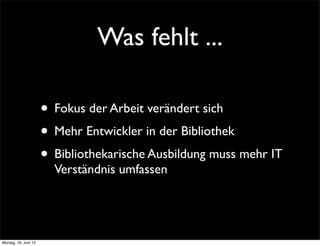 Was fehlt ...

                      • Fokus der Arbeit verändert sich
                      • Mehr Entwickler in der Bibliothek
                      • Bibliothekarische Ausbildung muss mehr IT
                        Verständnis umfassen




Montag, 18. Juni 12
 