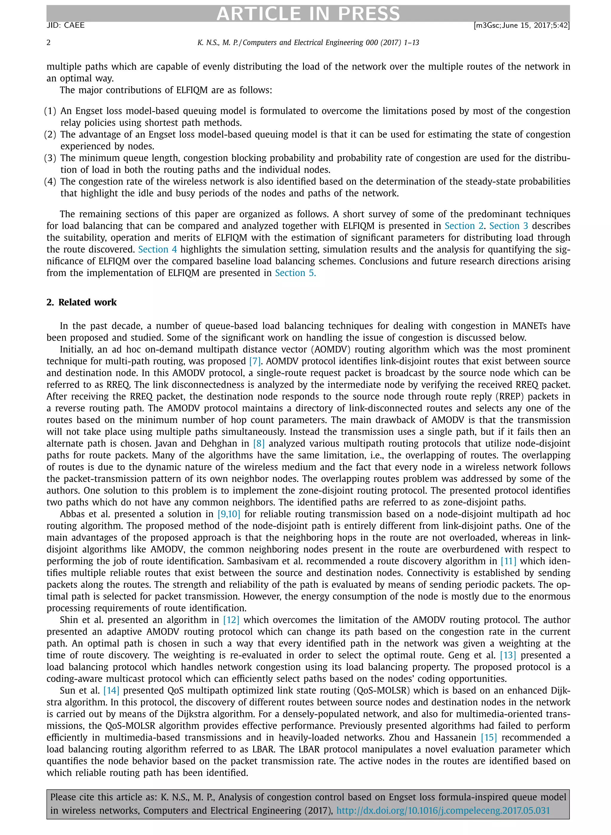 2 K. N.S., M. P. / Computers and Electrical Engineering 000 (2017) 1–13
ARTICLE IN PRESSJID: CAEE [m3Gsc;June 15, 2017;5:42]
multiple paths which are capable of evenly distributing the load of the network over the multiple routes of the network in
an optimal way.
The major contributions of ELFIQM are as follows:
(1) An Engset loss model-based queuing model is formulated to overcome the limitations posed by most of the congestion
relay policies using shortest path methods.
(2) The advantage of an Engset loss model-based queuing model is that it can be used for estimating the state of congestion
experienced by nodes.
(3) The minimum queue length, congestion blocking probability and probability rate of congestion are used for the distribu-
tion of load in both the routing paths and the individual nodes.
(4) The congestion rate of the wireless network is also identiﬁed based on the determination of the steady-state probabilities
that highlight the idle and busy periods of the nodes and paths of the network.
The remaining sections of this paper are organized as follows. A short survey of some of the predominant techniques
for load balancing that can be compared and analyzed together with ELFIQM is presented in Section 2. Section 3 describes
the suitability, operation and merits of ELFIQM with the estimation of signiﬁcant parameters for distributing load through
the route discovered. Section 4 highlights the simulation setting, simulation results and the analysis for quantifying the sig-
niﬁcance of ELFIQM over the compared baseline load balancing schemes. Conclusions and future research directions arising
from the implementation of ELFIQM are presented in Section 5.
2. Related work
In the past decade, a number of queue-based load balancing techniques for dealing with congestion in MANETs have
been proposed and studied. Some of the signiﬁcant work on handling the issue of congestion is discussed below.
Initially, an ad hoc on-demand multipath distance vector (AOMDV) routing algorithm which was the most prominent
technique for multi-path routing, was proposed [7]. AOMDV protocol identiﬁes link-disjoint routes that exist between source
and destination node. In this AMODV protocol, a single-route request packet is broadcast by the source node which can be
referred to as RREQ. The link disconnectedness is analyzed by the intermediate node by verifying the received RREQ packet.
After receiving the RREQ packet, the destination node responds to the source node through route reply (RREP) packets in
a reverse routing path. The AMODV protocol maintains a directory of link-disconnected routes and selects any one of the
routes based on the minimum number of hop count parameters. The main drawback of AMODV is that the transmission
will not take place using multiple paths simultaneously. Instead the transmission uses a single path, but if it fails then an
alternate path is chosen. Javan and Dehghan in [8] analyzed various multipath routing protocols that utilize node-disjoint
paths for route packets. Many of the algorithms have the same limitation, i.e., the overlapping of routes. The overlapping
of routes is due to the dynamic nature of the wireless medium and the fact that every node in a wireless network follows
the packet-transmission pattern of its own neighbor nodes. The overlapping routes problem was addressed by some of the
authors. One solution to this problem is to implement the zone-disjoint routing protocol. The presented protocol identiﬁes
two paths which do not have any common neighbors. The identiﬁed paths are referred to as zone-disjoint paths.
Abbas et al. presented a solution in [9,10] for reliable routing transmission based on a node-disjoint multipath ad hoc
routing algorithm. The proposed method of the node-disjoint path is entirely different from link-disjoint paths. One of the
main advantages of the proposed approach is that the neighboring hops in the route are not overloaded, whereas in link-
disjoint algorithms like AMODV, the common neighboring nodes present in the route are overburdened with respect to
performing the job of route identiﬁcation. Sambasivam et al. recommended a route discovery algorithm in [11] which iden-
tiﬁes multiple reliable routes that exist between the source and destination nodes. Connectivity is established by sending
packets along the routes. The strength and reliability of the path is evaluated by means of sending periodic packets. The op-
timal path is selected for packet transmission. However, the energy consumption of the node is mostly due to the enormous
processing requirements of route identiﬁcation.
Shin et al. presented an algorithm in [12] which overcomes the limitation of the AMODV routing protocol. The author
presented an adaptive AMODV routing protocol which can change its path based on the congestion rate in the current
path. An optimal path is chosen in such a way that every identiﬁed path in the network was given a weighting at the
time of route discovery. The weighting is re-evaluated in order to select the optimal route. Geng et al. [13] presented a
load balancing protocol which handles network congestion using its load balancing property. The proposed protocol is a
coding-aware multicast protocol which can eﬃciently select paths based on the nodes’ coding opportunities.
Sun et al. [14] presented QoS multipath optimized link state routing (QoS-MOLSR) which is based on an enhanced Dijk-
stra algorithm. In this protocol, the discovery of different routes between source nodes and destination nodes in the network
is carried out by means of the Dijkstra algorithm. For a densely-populated network, and also for multimedia-oriented trans-
missions, the QoS-MOLSR algorithm provides effective performance. Previously presented algorithms had failed to perform
eﬃciently in multimedia-based transmissions and in heavily-loaded networks. Zhou and Hassanein [15] recommended a
load balancing routing algorithm referred to as LBAR. The LBAR protocol manipulates a novel evaluation parameter which
quantiﬁes the node behavior based on the packet transmission rate. The active nodes in the routes are identiﬁed based on
which reliable routing path has been identiﬁed.
Please cite this article as: K. N.S., M. P., Analysis of congestion control based on Engset loss formula-inspired queue model
in wireless networks, Computers and Electrical Engineering (2017), http://dx.doi.org/10.1016/j.compeleceng.2017.05.031
 