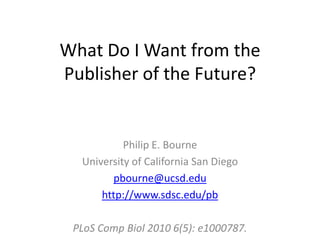 What Do I Want from the Publisher of the Future? Philip E. Bourne University of California San Diego pbourne@ucsd.edu http://www.sdsc.edu/pb PLoS Comp Biol 2010 6(5): e1000787.  