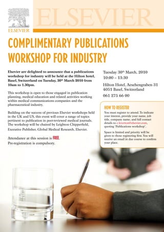 COMPLIMENTARY PUBLICATIONS
WORKSHOP FOR INDUSTRY
Elsevier are delighted to announce that a publications        Tuesday 30th March, 2010
workshop for industry will be held at the Hilton hotel,
                                                              10:00 – 13:30
Basel, Switzerland on Tuesday, 30th March 2010 from
10am to 1.30pm.                                               Hilton Hotel, Aeschengraben 31
                                                              4051 Basel, Switzerland
This workshop is open to those engaged in publication
planning, medical education and related activities working    061 275 66 00
within medical communications companies and the
pharmaceutical industry.
                                                              HOW TO REGISTER
Building on the success of previous Elsevier workshops held   You must register to attend. To indicate
in the UK and US, this event will cover a range of topics     your interest, provide your name, job
pertinent to publication in peer-reviewed medical journals.   title, company name, and full contact
                                                              details to c.leverton@elsevier.com,
The workshop will be chaired by Leighton Chipperﬁeld,
                                                              quoting ‘Publications workshop’.
Executive Publisher, Global Medical Research, Elsevier.
                                                              Space is limited and priority will be
                                                              given to those registering ﬁrst. You will
Attendance at this session is FREE.                           receive an email in due course to conﬁrm
Pre-registration is compulsory.                               your place.
 