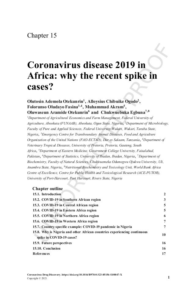 U
N
C
O
R
R
E
C
T
E
D
P
R
O
O
F
Chapter 15
Coronavirus disease 2019 in
Africa: why the recent spike in
cases?
Olutosin Ademola Otekunrin1, Alloysius Chibuike Ogodo2,
Folorunso Oludayo Fasina3,4, Muhammad Akram5,
Oluwaseun Aramide Otekunrin6 and Chukwuebuka Egbuna7,8
1Department of Agricultural Economics and Farm Management, Federal University of
Agriculture, Abeokuta (FUNAAB), Abeokuta, Ogun State, Nigeria, 2
Department of Microbiology,
Faculty of Pure and Applied Sciences, Federal University Wukari, Wukari, Taraba State,
Nigeria, 3Emergency Centre for Transboundary Animal Diseases, Food and Agriculture
Organization of the United Nations (FAO-ECTAD), Dar es Salaam, Tanzania, 4
Department of
Veterinary Tropical Diseases, University of Pretoria, Pretoria, Gauteng, South
Africa, 5
Department of Eastern Medicine, Government College University, Faisalabad,
Pakistan, 6Department of Statistics, University of Ibadan, Ibadan, Nigeria, 7Department of
Biochemistry, Faculty of Natural Sciences, Chukwuemeka Odumegwu Ojukwu University, Uli,
Anambra State, Nigeria, 8Nutritional Biochemistry and Toxicology Unit, World Bank Africa
Centre of Excellence, Centre for Public Health and Toxicological Research (ACE-PUTOR),
University of Port-Harcourt, Port Harcourt, Rivers State, Nigeria
Chapter outline
15.1. Introduction 2
15.2. COVID-19 in Southern African region 3
15.3. COVID-19 in Central African region 5
15.4. COVID-19 in Eastern Africa region 5
15.5. COVID-19 in Northern Africa region 6
15.6. COVID-19 in Western Africa region 7
15.7. Country-specific example: COVID-19 pandemic in Nigeria 7
15.8. Why is Nigeria and other African countries experiencing continuous
spike in COVID-19 cases?
10
15.9. Future perspectives 16
15.10. Conclusion 16
References 17
Coronavirus Drug Discovery. https://doi.org/10.1016/B978-0-323-85156-5.00047-X
Copyright © 2021. 1
 