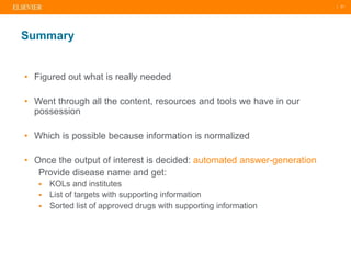 | 21
• Figured out what is really needed
• Went through all the content, resources and tools we have in our
possession
• Which is possible because information is normalized
• Once the output of interest is decided: automated answer-generation
Provide disease name and get:
 KOLs and institutes
 List of targets with supporting information
 Sorted list of approved drugs with supporting information
Summary
 