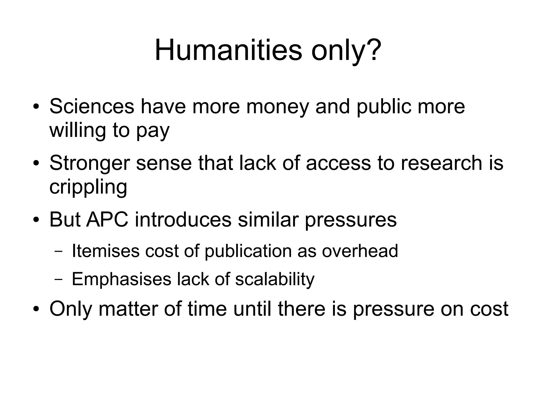 Humanities only?
●

●

●

Sciences have more money and public more
willing to pay
Stronger sense that lack of access to research is
crippling
But APC introduces similar pressures
–
–

●

Itemises cost of publication as overhead
Emphasises lack of scalability

Only matter of time until there is pressure on cost

 