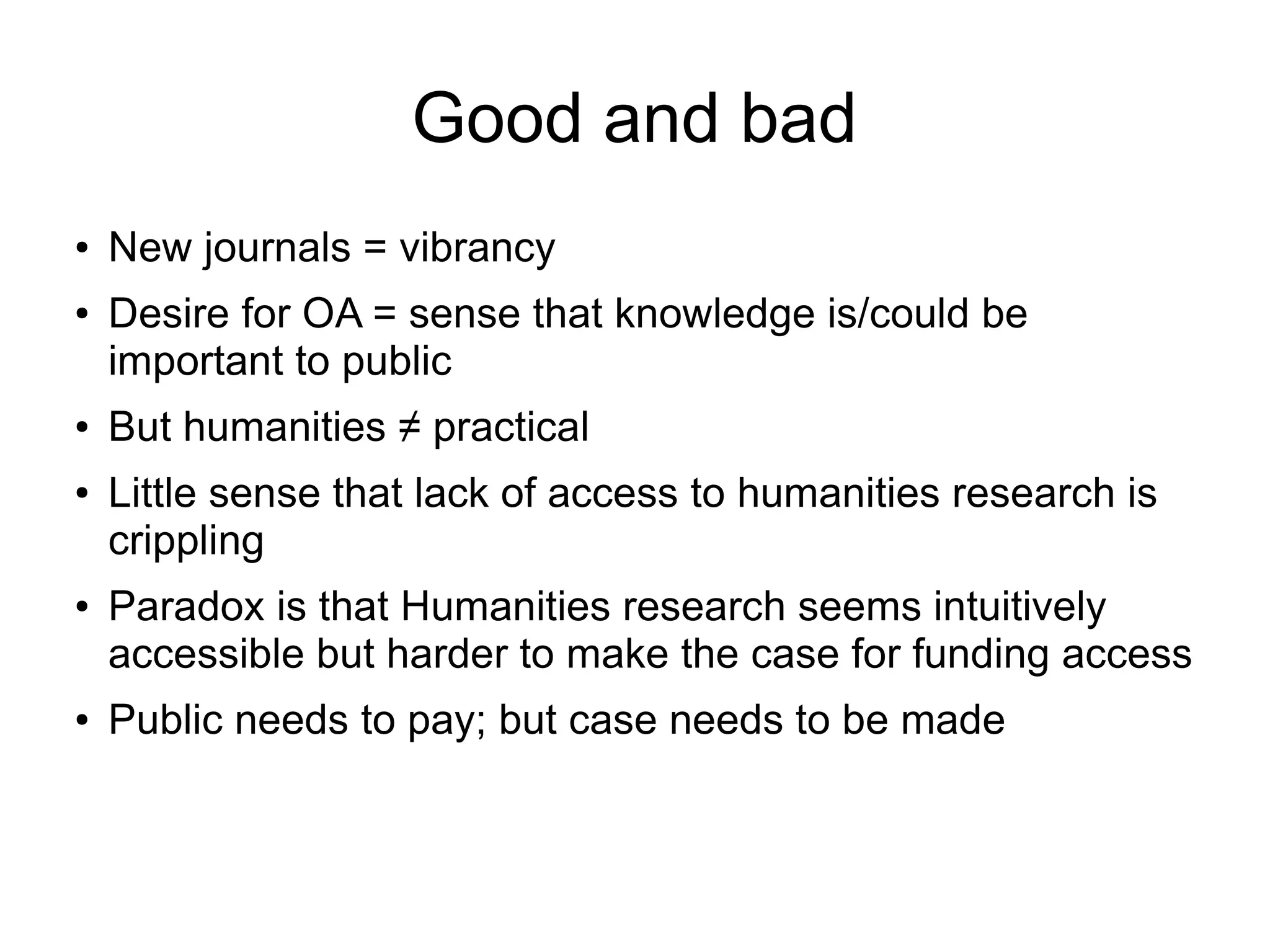 Good and bad
●

●

●

●

●

●

New journals = vibrancy
Desire for OA = sense that knowledge is/could be
important to public
But humanities ≠ practical
Little sense that lack of access to humanities research is
crippling
Paradox is that Humanities research seems intuitively
accessible but harder to make the case for funding access
Public needs to pay; but case needs to be made

 