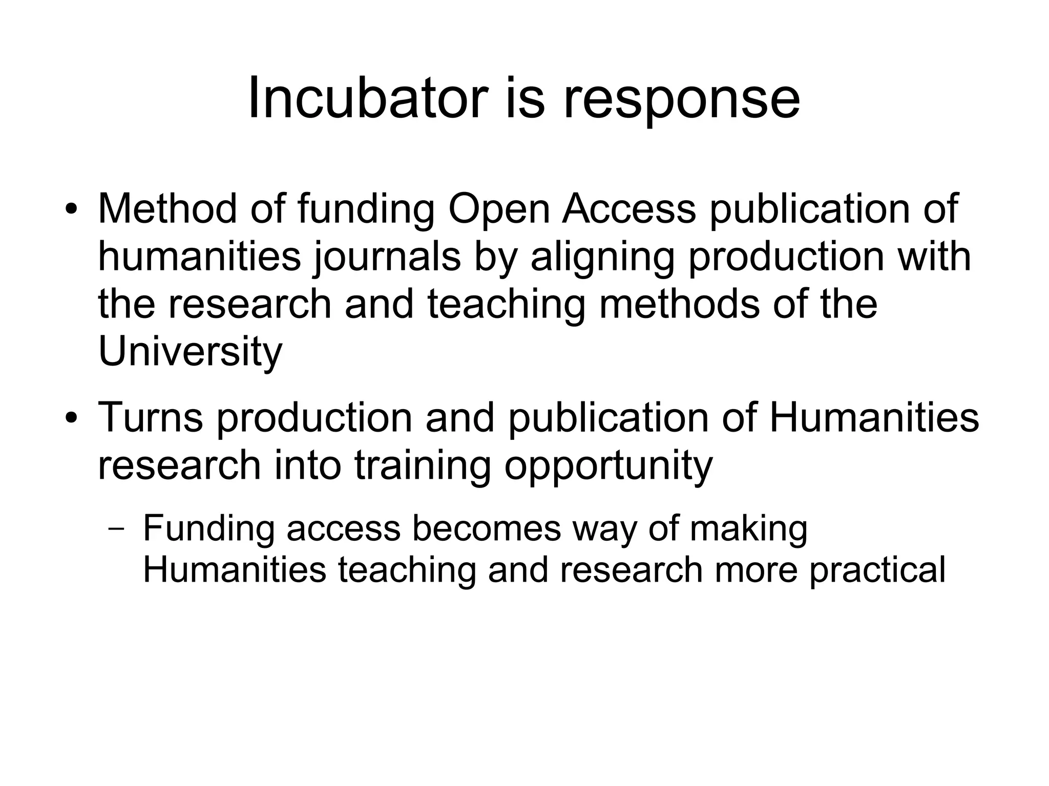 Incubator is response
●

●

Method of funding Open Access publication of
humanities journals by aligning production with
the research and teaching methods of the
University
Turns production and publication of Humanities
research into training opportunity
–

Funding access becomes way of making
Humanities teaching and research more practical

 