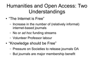 Humanities and Open Access: Two
Understandings
●

“The Internet is Free”
–

–

No or ad hoc funding streams

–
●

Increase in the number of (relatively informal)
internet-based journals
Volunteer Professor labour

“Knowledge should be Free”
–

Pressure on Societies to release journals OA

–

But journals are major membership benefit

 
