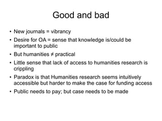 Good and bad
●

●

●

●

●

●

New journals = vibrancy
Desire for OA = sense that knowledge is/could be
important to public
But humanities ≠ practical
Little sense that lack of access to humanities research is
crippling
Paradox is that Humanities research seems intuitively
accessible but harder to make the case for funding access
Public needs to pay; but case needs to be made

 