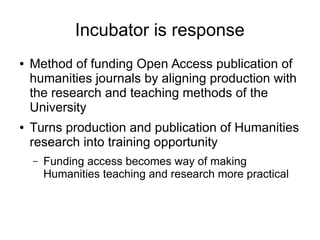 Incubator is response
●

●

Method of funding Open Access publication of
humanities journals by aligning production with
the research and teaching methods of the
University
Turns production and publication of Humanities
research into training opportunity
–

Funding access becomes way of making
Humanities teaching and research more practical

 