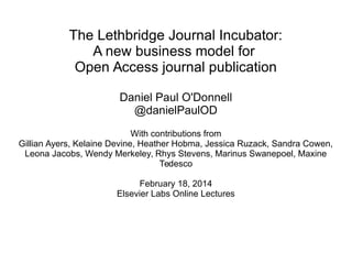 The Lethbridge Journal Incubator:
A new business model for
Open Access journal publication
Daniel Paul O'Donnell
@danielPaulOD
With contributions from
Gillian Ayers, Kelaine Devine, Heather Hobma, Jessica Ruzack, Sandra Cowen,
Leona Jacobs, Wendy Merkeley, Rhys Stevens, Marinus Swanepoel, Maxine
Tedesco
February 18, 2014
Elsevier Labs Online Lectures

 