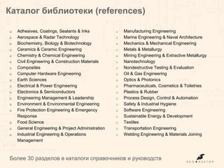 Каталог библиотеки (references)
Более 30 разделов в каталоге справочников и руководств
❏ Adhesives, Coatings, Sealants & Inks
❏ Aerospace & Radar Technology
❏ Biochemistry, Biology & Biotechnology
❏ Ceramics & Ceramic Engineering
❏ Chemistry & Chemical Engineering
❏ Civil Engineering & Construction Materials
❏ Composites
❏ Computer Hardware Engineering
❏ Earth Sciences
❏ Electrical & Power Engineering
❏ Electronics & Semiconductors
❏ Engineering Management & Leadership
❏ Environment & Environmental Engineering
❏ Fire Protection Engineering & Emergency
Response
❏ Food Science
❏ General Engineering & Project Administration
❏ Industrial Engineering & Operations
Management
❏ Manufacturing Engineering
❏ Marine Engineering & Naval Architecture
❏ Mechanics & Mechanical Engineering
❏ Metals & Metallurgy
❏ Mining Engineering & Extractive Metallurgy
❏ Nanotechnology
❏ Nondestructive Testing & Evaluation
❏ Oil & Gas Engineering
❏ Optics & Photonics
❏ Pharmaceuticals, Cosmetics & Toiletries
❏ Plastics & Rubber
❏ Process Design, Control & Automation
❏ Safety & Industrial Hygiene
❏ Software Engineering
❏ Sustainable Energy & Development
❏ Textiles
❏ Transportation Engineering
❏ Welding Engineering & Materials Joining
 