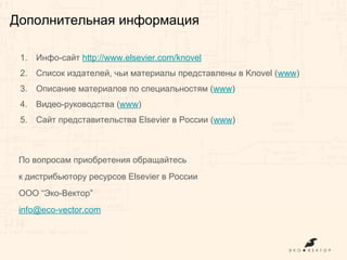 1. Инфо-сайт http://www.elsevier.com/knovel
2. Список издателей, чьи материалы представлены в Knovel (www)
3. Описание материалов по специальностям (www)
4. Видео-руководства (www)
5. Сайт представительства Elsevier в России (www)
По вопросам приобретения обращайтесь
к дистрибьютору ресурсов Elsevier в России
ООО “Эко-Вектор”
info@eco-vector.com
Дополнительная информация
 