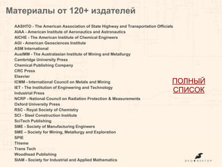 AASHTO - The American Association of State Highway and Transportation Officials
AIAA - American Institute of Aeronautics and Astronautics
AICHE - The American Institute of Chemical Engineers
AGI - American Geosciences Institute
ASM International
AusIMM - The Australasian Institute of Mining and Metallurgy
Cambridge University Press
Chemical Publishing Company
CRC Press
Elsevier
ICMM - International Council on Metals and Mining
IET - The Institution of Engineering and Technology
Industrial Press
NCRP - National Council on Radiation Protection & Measurements
Oxford University Press
RSC - Royal Society of Chemistry
SCI - Steel Construction Institute
SciTech Publishing
SME - Society of Manufacturing Engineers
SME – Society for Mining, Metallurgy and Exploration
SPIE
Thieme
Trans Tech
Woodhead Publishing
SIAM - Society for Industrial and Applied Mathematics
Материалы от 120+ издателей
ПОЛНЫЙ
СПИСОК
 