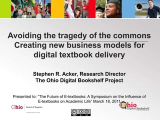 Avoiding the tragedy of the commonsCreating new business models for digital textbook delivery Stephen R. Acker, Research Director The Ohio Digital Bookshelf Project Presented to: “The Future of E-textbooks: A Symposium on the Influence of E-textbooks on Academic Life” March 18, 2011 