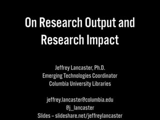 On Research Output and
Research Impact
Jeffrey Lancaster, Ph.D.
Emerging Technologies Coordinator
Columbia University Libraries
jeffrey.lancaster@columbia.edu
@j_lancaster
Slides – slideshare.net/jeffreylancaster
 