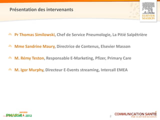 Présentation des intervenants



  Pr Thomas Similowski, Chef de Service Pneumologie, La Pitié Salpêtrière

  Mme Sandrine Maury, Directrice de Contenus, Elsevier Masson

  M. Rémy Teston, Responsable E-Marketing, Pfizer, Primary Care

  M. Igor Murphy, Directeur E-Events streaming, Intercall EMEA




                                                     2
 
