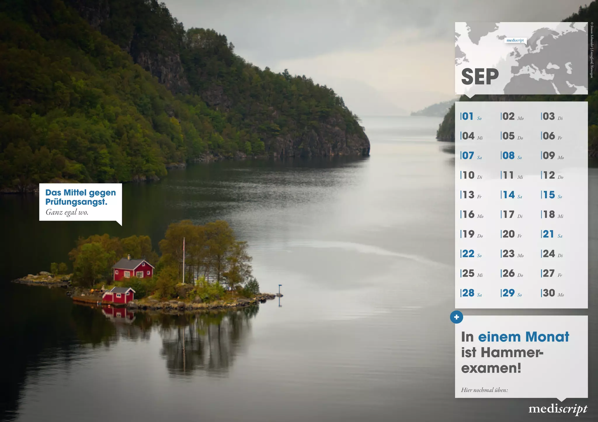 01 So 02 Mo 03 Di
04 Mi 05 Do 06 Fr
07 Sa 08 So 09 Mo
10 Di 11 Mi 12 Do
13 Fr 14 Sa 15 So
16 Mo 17 Di 18 Mi
19 Do 20 Fr 21 Sa
22 So 23 Mo 24 Di
25 Mi 26 Do 27 Fr
28 Sa 29 So 30 Mo
Sep
mediscript
In einem Monat
ist Hammer-
examen!
Hier nochmal üben:
Das Mittel gegen
Prüfungsangst.
Ganz egal wo.
©SimonSchneider|Lovrafjord,Norwegen
 