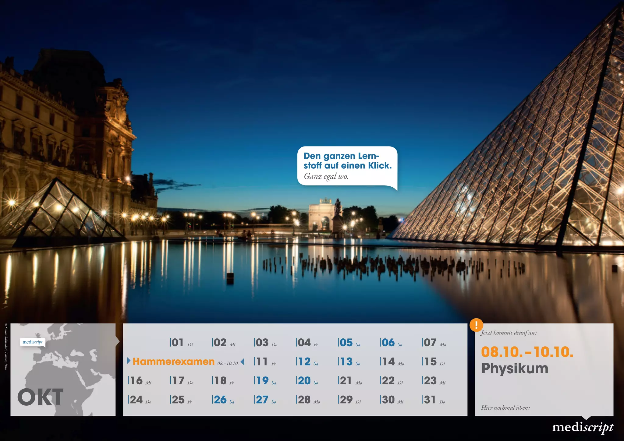 Okt
mediscript
01 Di 02 Mi 03 Do 04 Fr 05 Sa 06 So 07 Mo
11 Fr 12 Sa 13 So 14 Mo 15 Di
16 Mi 17 Do 18 Fr 19 Sa 20 So 21 Mo 22 Di 23 Mi
24 Do 25 Fr 26 Sa 27 So 28 Mo 29 Di 30 Mi 31 Do
Hammerexamen 08.–10.10.
Jetzt kommts drauf an:
08.10. –10.10.
Physikum
Hier nochmal üben:
Den ganzen Lern-
stoff auf einen Klick.
Ganz egal wo.
©SimonSchneider|Louvre,Paris
 