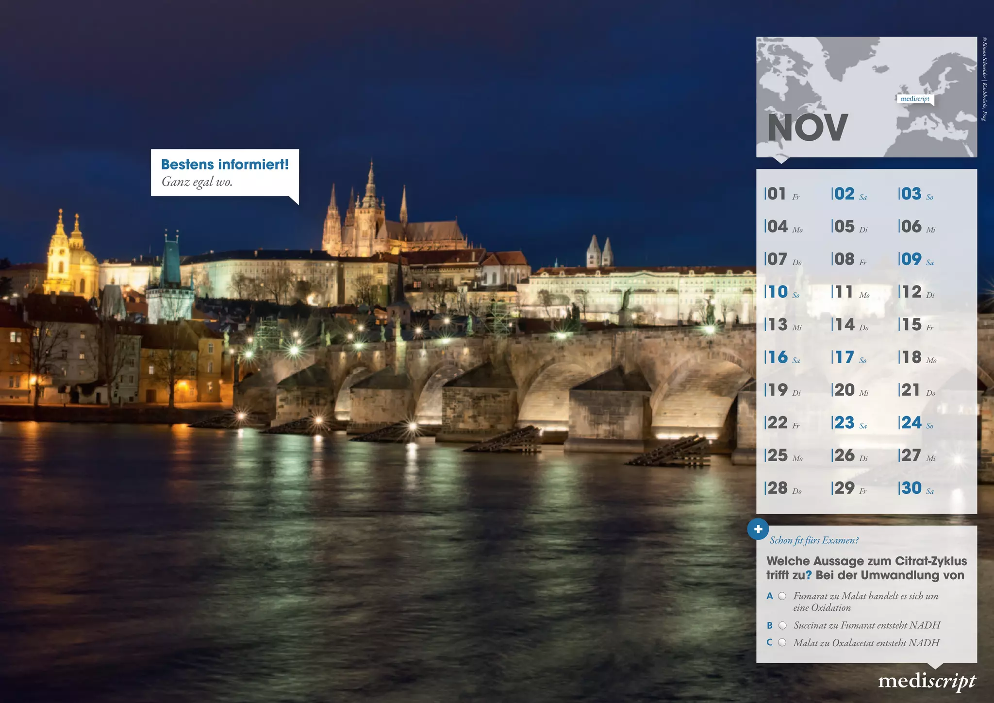 01 Fr 02 Sa 03 So
04 Mo 05 Di 06 Mi
07 Do 08 Fr 09 Sa
10 So 11 Mo 12 Di
13 Mi 14 Do 15 Fr
16 Sa 17 So 18 Mo
19 Di 20 Mi 21 Do
22 Fr 23 Sa 24 So
25 Mo 26 Di 27 Mi
28 Do 29 Fr 30 Sa
NOV
mediscript
Schon fit fürs Examen?
Welche Aussage zum Citrat-Zyklus
trifft zu? Bei der Umwandlung von
+
Bestens informiert!
Ganz egal wo.
C Malat zu Oxalacetat entsteht NADH
B Succinat zu Fumarat entsteht NADH
A Fumarat zu Malat handelt es sich um
eine Oxidation
©SimonSchneider|Karlsbrücke,Prag
 