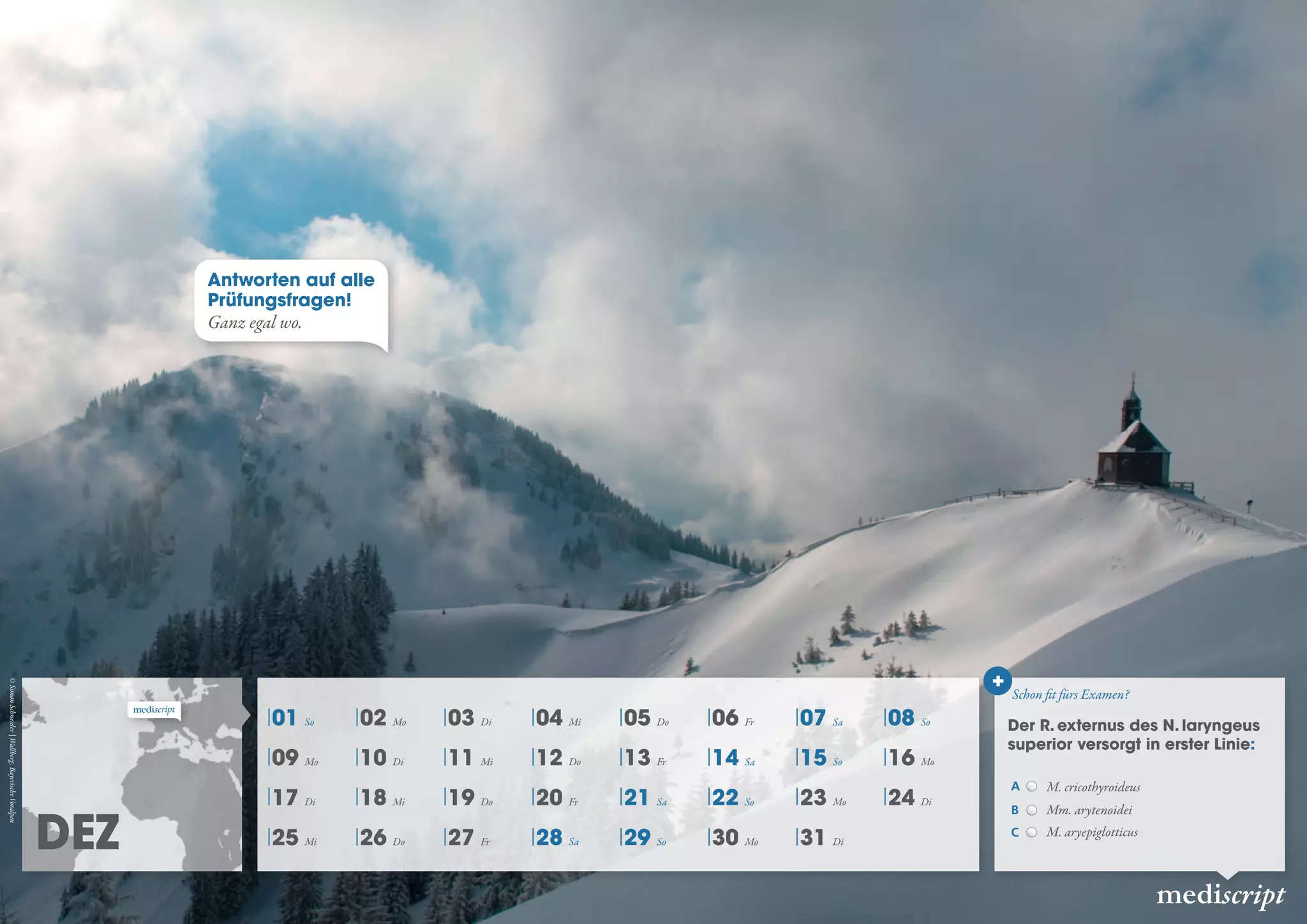 DEZ
mediscript
01 So 02 Mo 03 Di 04 Mi 05 Do 06 Fr 07 Sa 08 So
09 Mo 10 Di 11 Mi 12 Do 13 Fr 14 Sa 15 So 16 Mo
17 Di 18 Mi 19 Do 20 Fr 21 Sa 22 So 23 Mo 24 Di
25 Mi 26 Do 27 Fr 28 Sa 29 So 30 Mo 31 Di
Schon fit fürs Examen?
+
Der R. externus des N. laryngeus
superior versorgt in erster Linie:
A M. cricothyroideus
B Mm. arytenoidei
C M. aryepiglotticus
Antworten auf alle
Prüfungsfragen!
Ganz egal wo.
©SimonSchneider|Wallberg,BayerischeVoralpen
 