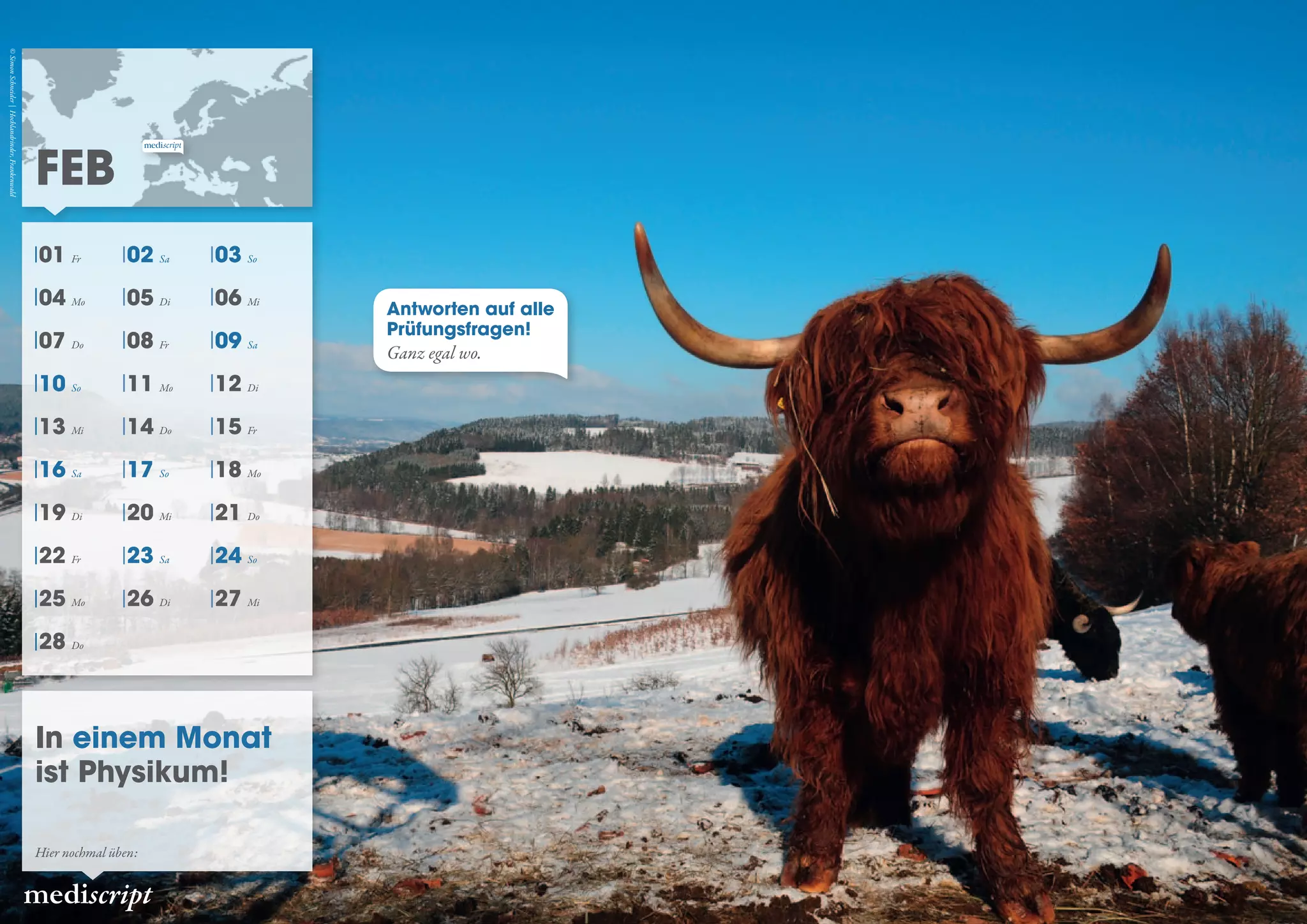 Antworten auf alle
Prüfungsfragen!
Ganz egal wo.
FEB
mediscript
In einem Monat
ist Physikum!
Hier nochmal üben:
©SimonSchneider|Hochlandrinder,Frankenwald
01 Fr 02 Sa 03 So
04 Mo 05 Di 06 Mi
07 Do 08 Fr 09 Sa
10 So 11 Mo 12 Di
13 Mi 14 Do 15 Fr
16 Sa 17 So 18 Mo
19 Di 20 Mi 21 Do
22 Fr 23 Sa 24 So
25 Mo 26 Di 27 Mi
28 Do
 