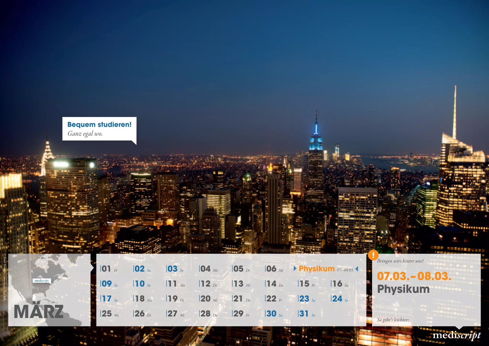 März
mediscript
01 Fr 02 Sa 03 So 04 Mo 05 Di 06 Mi
09 Sa 10 So 11 Mo 12 Di 13 Mi 14 Do 15 Fr 16 Sa
17 So 18 Mo 19 Di 20 Mi 21 Do 22 Fr 23 Sa 24 So
25 Mo 26 Di 27 Mi 28 Do 29 Fr 30 Sa 31 So
07.03.– 08.03.
Physikum
Physikum 07.–08.03.
So geht’s leichter:
Bringen wirs hinter uns!
Bequem studieren!
Ganz egal wo.
©SimonSchneider|Manhattan,NewYork
 