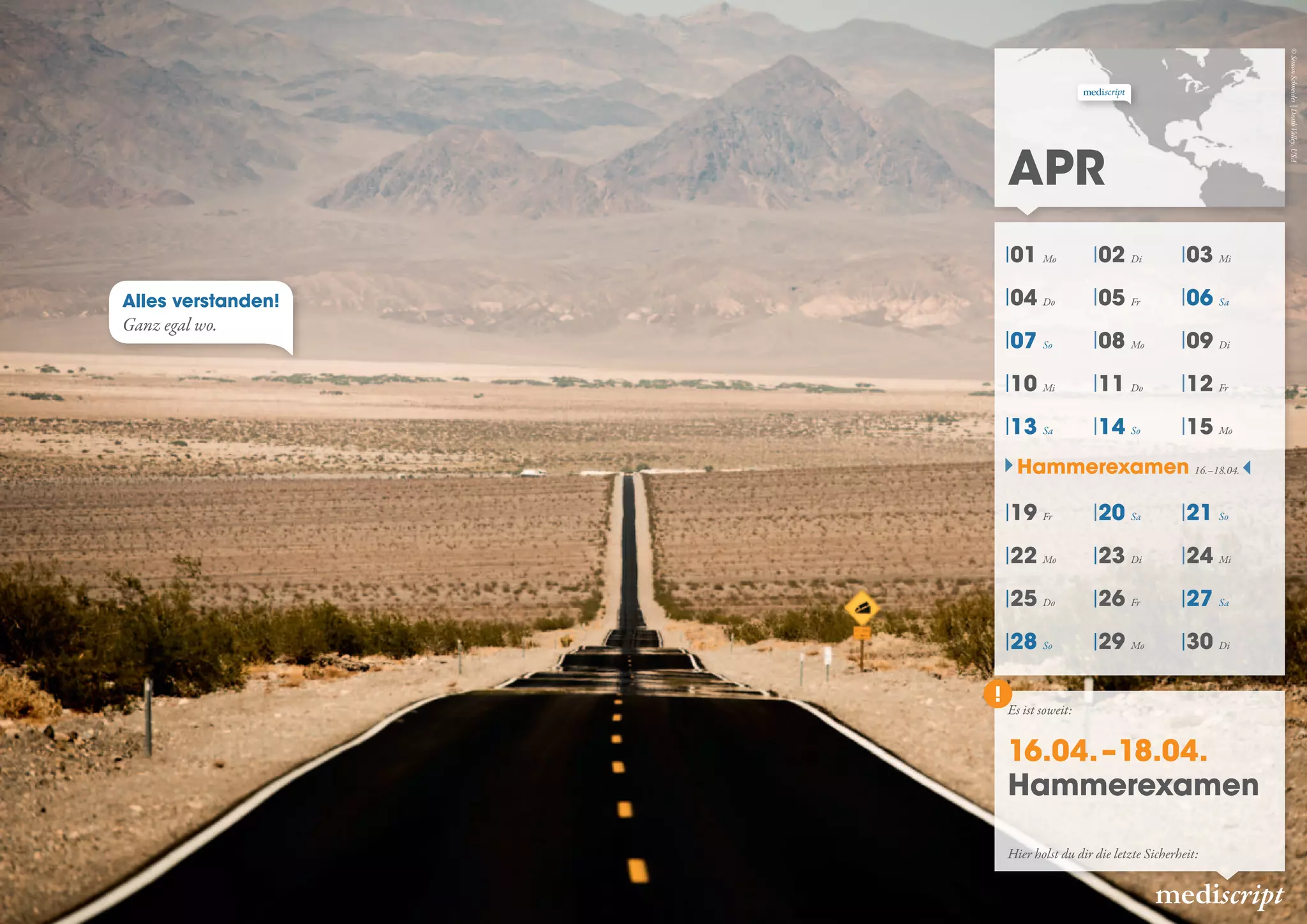 Apr
mediscript
Es ist soweit:
16.04. –18.04.
Hammerexamen
Alles verstanden!
Ganz egal wo.
Hier holst du dir die letzte Sicherheit:
Hammerexamen 16.–18.04.
©SimonSchneider|DeathValley,USA
01 Mo 02 Di 03 Mi
04 Do 05 Fr 06 Sa
07 So 08 Mo 09 Di
10 Mi 11 Do 12 Fr
13 Sa 14 So 15 Mo
19 Fr 20 Sa 21 So
22 Mo 23 Di 24 Mi
25 Do 26 Fr 27 Sa
28 So 29 Mo 30 Di
 