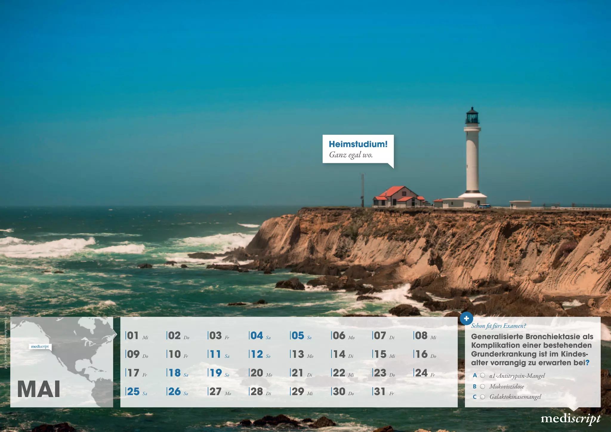 Mai
mediscript
Heimstudium!
Ganz egal wo.
01 Mi 02 Do 03 Fr 04 Sa 05 So 06 Mo 07 Di 08 Mi
09 Do 10 Fr 11 Sa 12 So 13 Mo 14 Di 15 Mi 16 Do
17 Fr 18 Sa 19 So 20 Mo 21 Di 22 Mi 23 Do 24 Fr
25 Sa 26 So 27 Mo 28 Di 29 Mi 30 Do 31 Fr
Generalisierte Bronchiektasie als
Komplikation einer bestehenden
Grunderkrankung ist im Kindes-
alter vorrangig zu erwarten bei?
A α1-Antitrypsin-Mangel
B Mukoviszidose
C Galaktokinasemangel
Schon fit fürs Examen?
©SimonSchneider|Pacificcoast,USA
 
