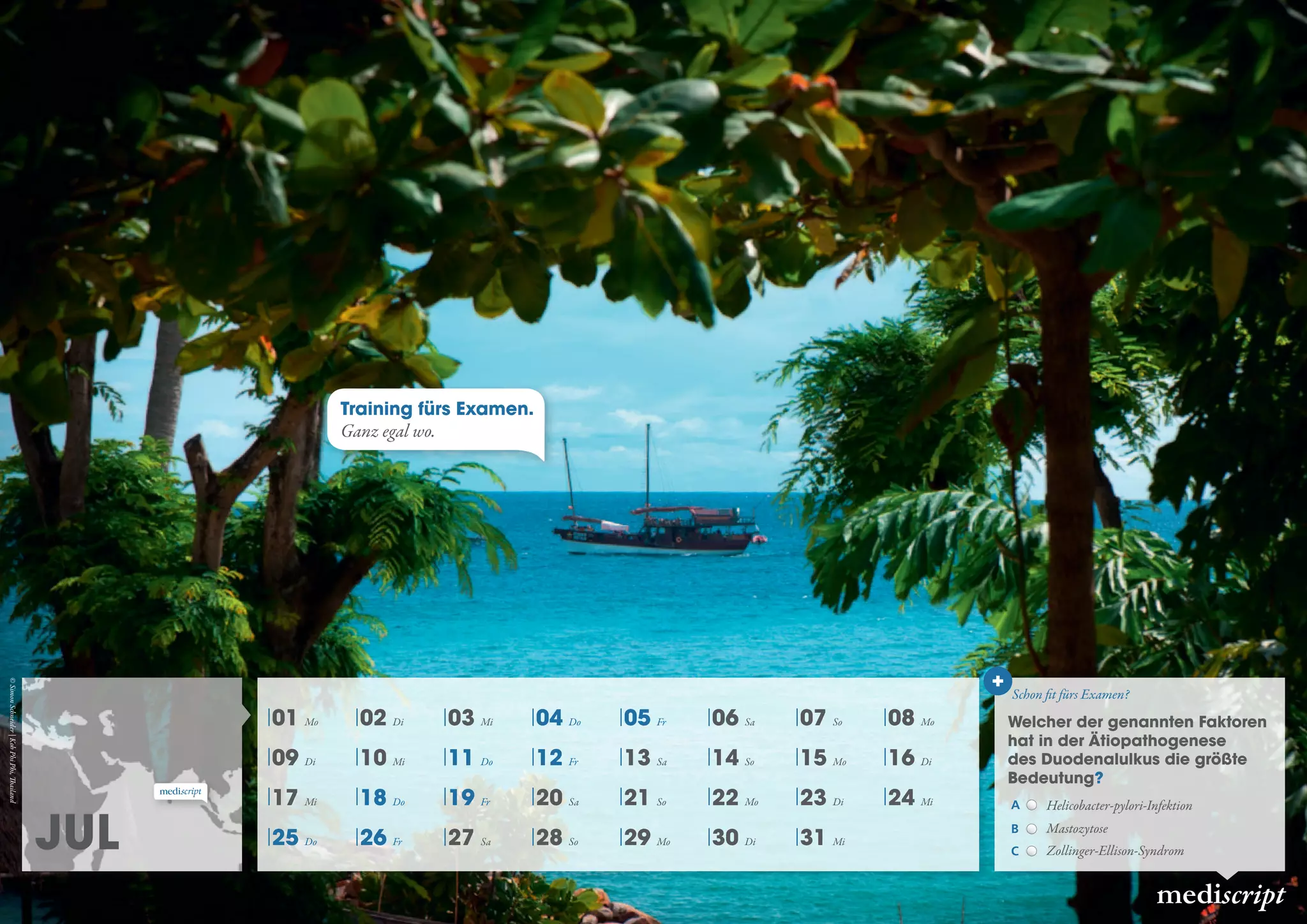 Jul
mediscript
01 Mo 02 Di 03 Mi 04 Do 05 Fr 06 Sa 07 So 08 Mo
09 Di 10 Mi 11 Do 12 Fr 13 Sa 14 So 15 Mo 16 Di
17 Mi 18 Do 19 Fr 20 Sa 21 So 22 Mo 23 Di 24 Mi
25 Do 26 Fr 27 Sa 28 So 29 Mo 30 Di 31 Mi
Schon fit fürs Examen?
Welcher der genannten Faktoren
hat in der Ätiopathogenese
des Duodenalulkus die größte
Bedeutung?
A Helicobacter-pylori-Infektion
B Mastozytose
C Zollinger-Ellison-Syndrom
Training fürs Examen.
Ganz egal wo.
©SimonSchneider|KohPhiPhi,Thailand
 