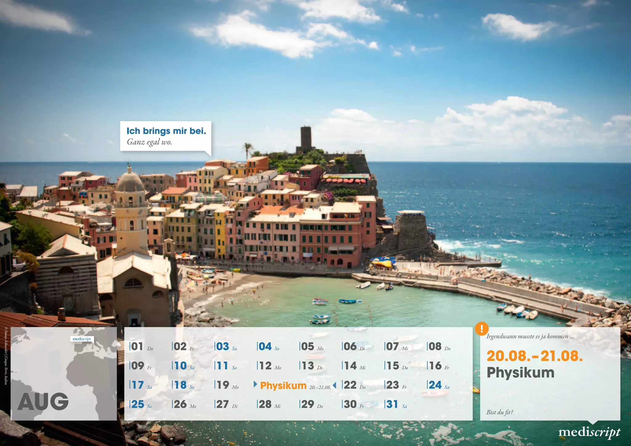 Aug
mediscript
01 Do 02 Fr 03 Sa 04 So 05 Mo 06 Di 07 Mi 08 Do
09 Fr 10 Sa 11 So 12 Mo 13 Di 14 Mi 15 Do 16 Fr
17 Sa 18 So 19 Mo 22 Do 23 Fr 24 Sa
25 So 26 Mo 27 Di 28 Mi 29 Do 30 Fr 31 Sa
Physikum 20.–21.08.
Ich brings mir bei.
Ganz egal wo.
Irgendwann musste es ja kommen …
20.08.– 21.08.
Physikum
Bist du fit?
©SimonSchneider|CinqueTerre,Italien
 