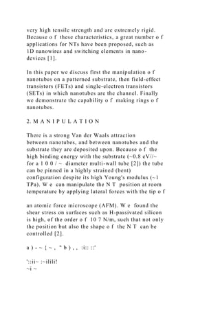 very high tensile strength and are extremely rigid.
Because o f these characteristics, a great number o f
applications for NTs have been proposed, such as
1D nanowires and switching elements in nano-
devices [1].
In this paper we discuss first the manipulation o f
nanotubes on a patterned substrate, then field-effect
transistors (FETs) and single-electron transistors
(SETs) in which nanotubes are the channel. Finally
we demonstrate the capability o f making rings o f
nanotubes.
2. M A N I P U L A T I O N
There is a strong Van der Waals attraction
between nanotubes, and between nanotubes and the
substrate they are deposited upon. Because o f the
high binding energy with the substrate (~0.8 eV//~
for a 1 0 0 / ~ diameter multi-wall tube [2]) the tube
can be pinned in a highly strained (bent)
configuration despite its high Young's modulus (~1
TPa). W e can manipulate the N T position at room
temperature by applying lateral forces with the tip o f
an atomic force microscope (AFM). W e found the
shear stress on surfaces such as H-passivated silicon
is high, of the order o f 10 7 N/m, such that not only
the position but also the shape o f the N T can be
controlled [2].
a ) - ~ { ~ , " b ) , , :i:: ::'
'::ii~ :~ilili!
~i ~
 