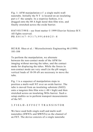 Fig. 1: AFM manipulation o f a single multi-wall
nanotube. Initially the N T is located on an insulating
part o f the sample. In a stepwise fashion, it is
dragged onto the 80 A high metal thin film wire, and
finally stretched across the oxide barrier.
0167-9317/99/$ - see front matter © 1999 Elsevier Science B.V.
All fights reserved.
PII: S 0 1 6 7 - 9 3 1 7 ( 9 9 ) 0 0 0 2 5 - 8
I02 H.R. Shea et al. / Microelectronic Engineering 46 (1999)
101-104
To perform the manipulation, we alternate
between the non-contact mode of the AFM for
imaging without moving the tubes, and the contact
mode for displacing the tubes. While the forces in
non-contact mode are very small (in the pN range),
vertical loads of 10-50 nN are necessary to move the
tube.
Fig. 1 is a sequence of manipulation steps to
position a multi-wall NT over an oxide barrier. The
tube is moved from an insulating substrate (SiO2)
onto a tungsten thin film wire (~80 • high) and then
stretched across an insulating WOx barrier. Such a
setup enables us to perform transport measurements
of the NT.
3. F I E L D - E F F E C T T R A N S I S T O R
We have used both single-wall and multi-wall
nanotubes (SWNTs and MWNTs) as the channel of
an FET. The device consists of a single nanotube
 