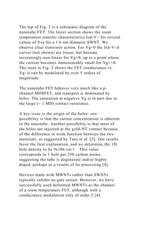 The top of Fig. 2 is a schematic diagram of the
nanotube FET. The lower section shows the room
temperature transfer characteristics Isd-V~ for several
values of Vsa for a 1.6 nm diameter SWNT. We
observe clear transistor action. For Vg<0 the Isd-V~d
curves (not shown) are linear, but become
increasingly non-linear for Vg>0, up to a point where
the current becomes immeasurably small for Vg>>0.
The inset in Fig. 2 shows the FET conductance vs.
Vg: it can be modulated by over 5 orders of
magnitude.
The nanotube FET behaves very much like a p-
channel MOSFET, and transport is dominated by
holes. The saturation at negative Vg is in part due to
the large (~ 1 MD) contact resistance.
A key issue is the origin of the holes: one
possibility is that the carrier concentration is inherent
to the nanotube. Another possibility is that most of
the holes are injected at the gold-NT contact because
of the difference in work function between the two
materials, as suggested by Tans et al. [3]. Our results
favor the first explanation, and we determine the 1D
hole density to be 9x106 cm l . This value
corresponds to 1 hole per 250 carbon atoms,
suggesting the tube is degenerate and/or highly
doped, perhaps as a results of its processing [4].
Devices made with MWNTs rather than SWNTs
typically exhibit no gate action. However, we have
successfully used deformed MWNTs as the channel
of a room temperature FET, although with a
conductance modulation only of order 2 [4].
 