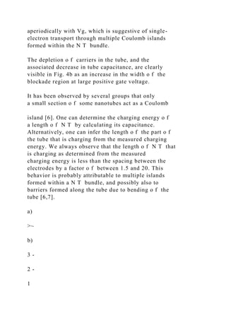 aperiodically with Vg, which is suggestive of single-
electron transport through multiple Coulomb islands
formed within the N T bundle.
The depletion o f carriers in the tube, and the
associated decrease in tube capacitance, are clearly
visible in Fig. 4b as an increase in the width o f the
blockade region at large positive gate voltage.
It has been observed by several groups that only
a small section o f some nanotubes act as a Coulomb
island [6]. One can determine the charging energy o f
a length o f N T by calculating its capacitance.
Alternatively, one can infer the length o f the part o f
the tube that is charging from the measured charging
energy. We always observe that the length o f N T that
is charging as determined from the measured
charging energy is less than the spacing between the
electrodes by a factor o f between 1.5 and 20. This
behavior is probably attributable to multiple islands
formed within a N T bundle, and possibly also to
barriers formed along the tube due to bending o f the
tube [6,7].
a)
>~
b)
3 -
2 -
1
 