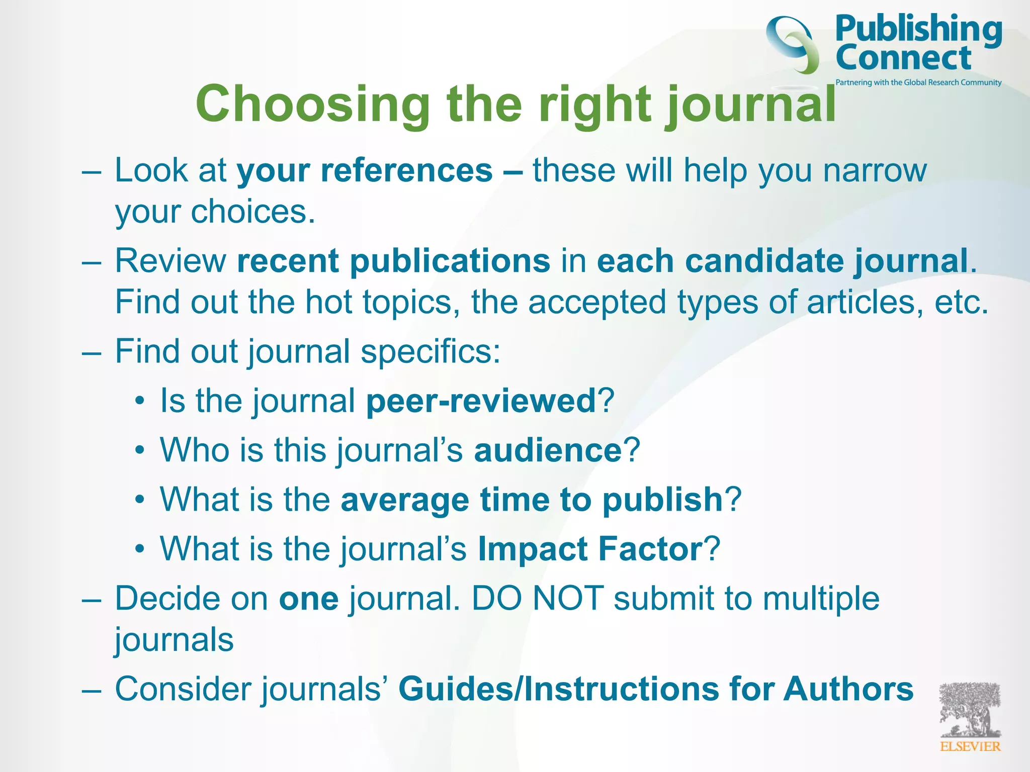 Choosing the right journal
– Look at your references – these will help you narrow
your choices.
– Review recent publications in each candidate journal.
Find out the hot topics, the accepted types of articles, etc.
– Find out journal specifics:
• Is the journal peer-reviewed?
• Who is this journal’s audience?
• What is the average time to publish?
• What is the journal’s Impact Factor?
– Decide on one journal. DO NOT submit to multiple
journals
– Consider journals’ Guides/Instructions for Authors
 
