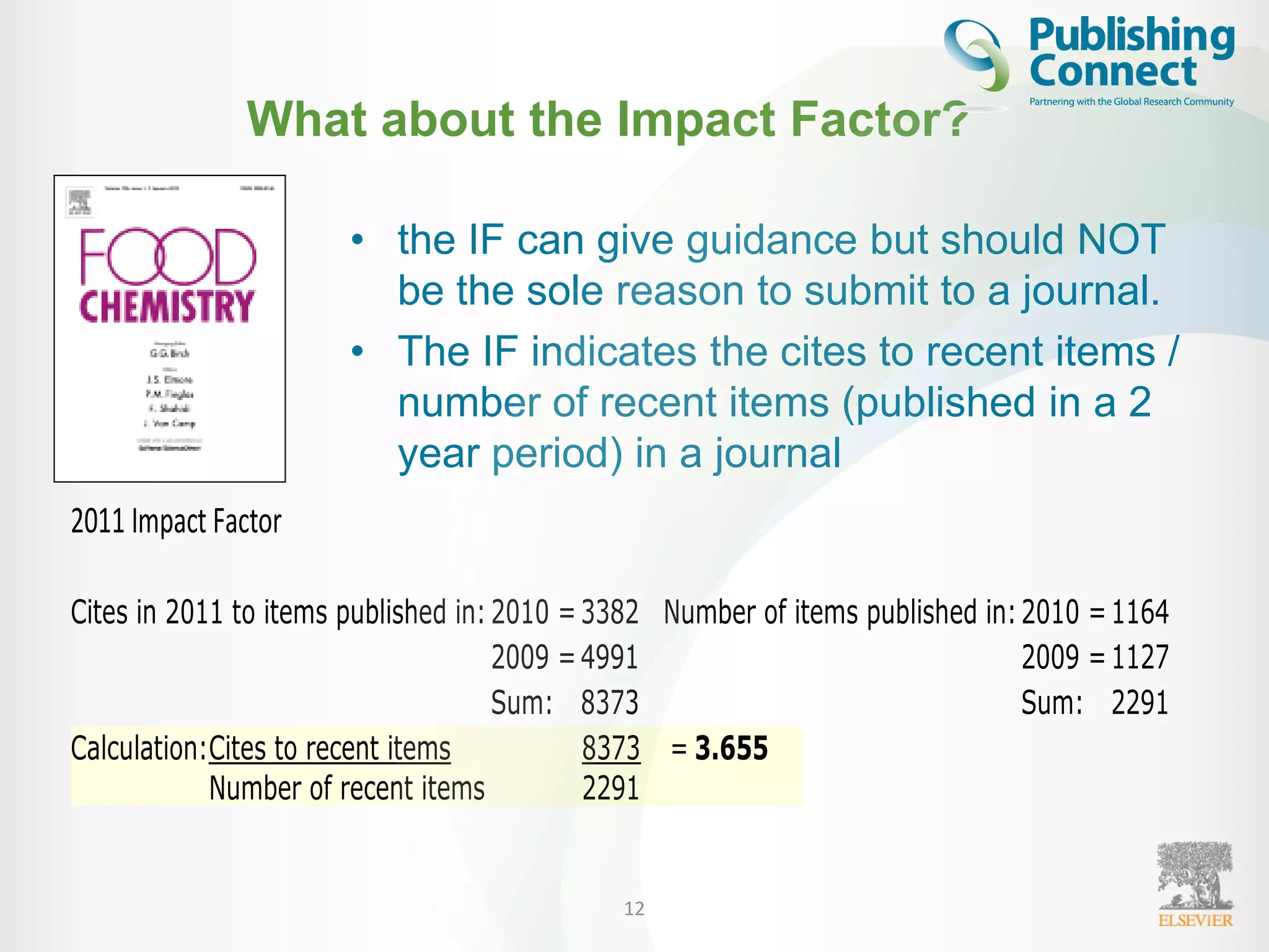 What about the Impact Factor?
• the IF can give guidance but should NOT
be the sole reason to submit to a journal.
• The IF indicates the cites to recent items /
number of recent items (published in a 2
year period) in a journal
12
2011 Impact Factor
Cites in 2011 to items published in:2010 =3382 Number of items published in:2010 =1164
2009 =4991 2009 =1127
Sum: 8373 Sum: 2291
Calculation:Cites to recent items 8373 = 3.655
Number of recent items 2291
 