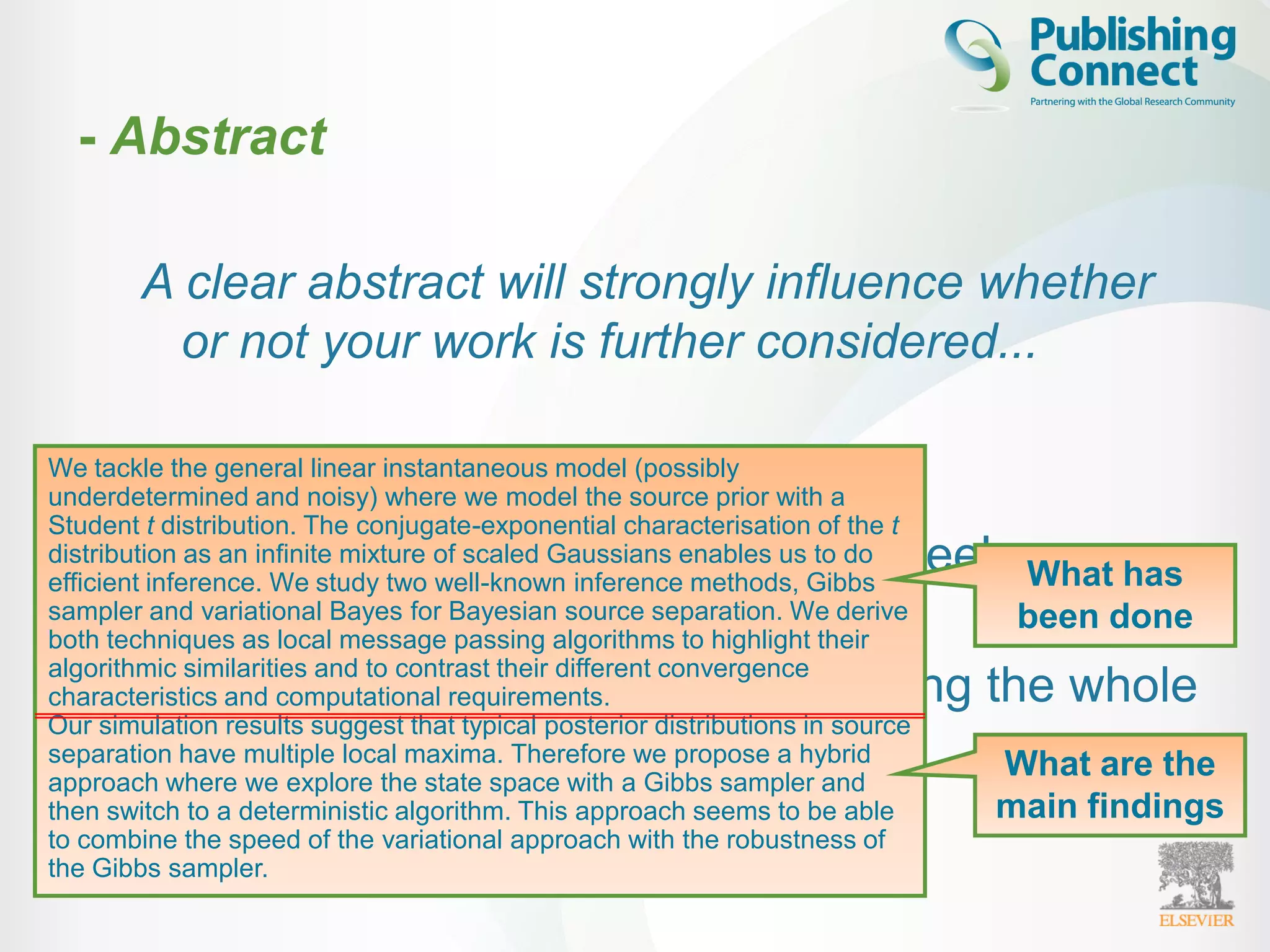 A clear abstract will strongly influence whether
or not your work is further considered...
– Brief - one paragraph
– Advertisement of your article (freely
available through A&I)
– Easy to understand (without reading the whole
article)
– Must be accurate and specific!
- Abstract
We tackle the general linear instantaneous model (possibly
underdetermined and noisy) where we model the source prior with a
Student t distribution. The conjugate-exponential characterisation of the t
distribution as an infinite mixture of scaled Gaussians enables us to do
efficient inference. We study two well-known inference methods, Gibbs
sampler and variational Bayes for Bayesian source separation. We derive
both techniques as local message passing algorithms to highlight their
algorithmic similarities and to contrast their different convergence
characteristics and computational requirements.
Our simulation results suggest that typical posterior distributions in source
separation have multiple local maxima. Therefore we propose a hybrid
approach where we explore the state space with a Gibbs sampler and
then switch to a deterministic algorithm. This approach seems to be able
to combine the speed of the variational approach with the robustness of
the Gibbs sampler.
What are the
main findings
What has
been done
 