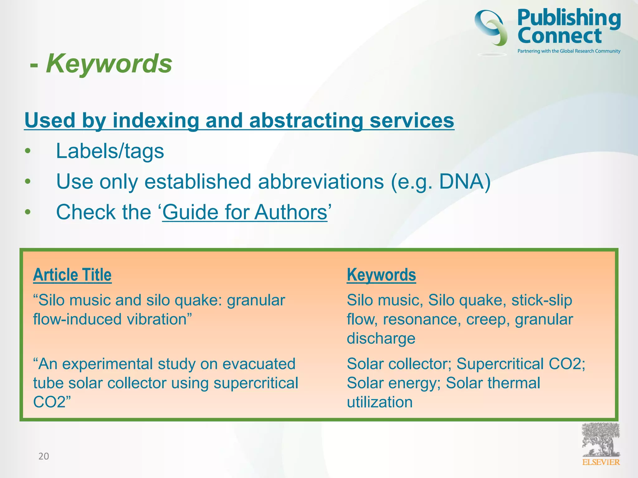 20
Used by indexing and abstracting services
• Labels/tags
• Use only established abbreviations (e.g. DNA)
• Check the ‘Guide for Authors’
Article Title Keywords
“Silo music and silo quake: granular
flow-induced vibration”
Silo music, Silo quake, stick-slip
flow, resonance, creep, granular
discharge
“An experimental study on evacuated
tube solar collector using supercritical
CO2”
Solar collector; Supercritical CO2;
Solar energy; Solar thermal
utilization
- Keywords
 
