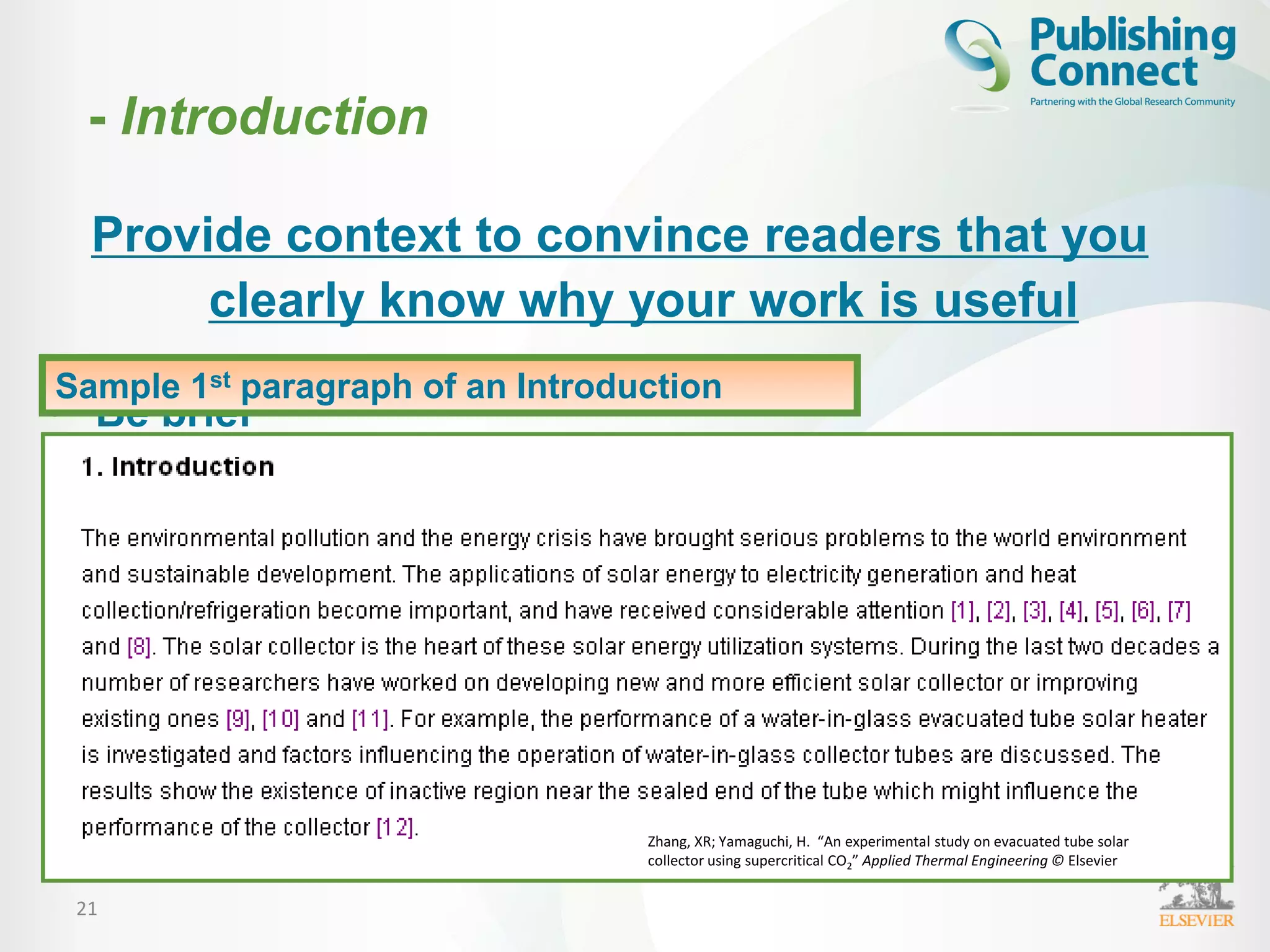21
Provide context to convince readers that you
clearly know why your work is useful
• Be brief
• Clearly address the following:
– What is the problem?
– Are there any existing solutions?
– Which solution is the best?
– What is its main limitation?
– What do you hope to achieve?
• Try to be consistent with the nature of the journal
Sample 1st paragraph of an Introduction
Zhang, XR; Yamaguchi, H. “An experimental study on evacuated tube solar
collector using supercritical CO2” Applied Thermal Engineering © Elsevier
- Introduction
 