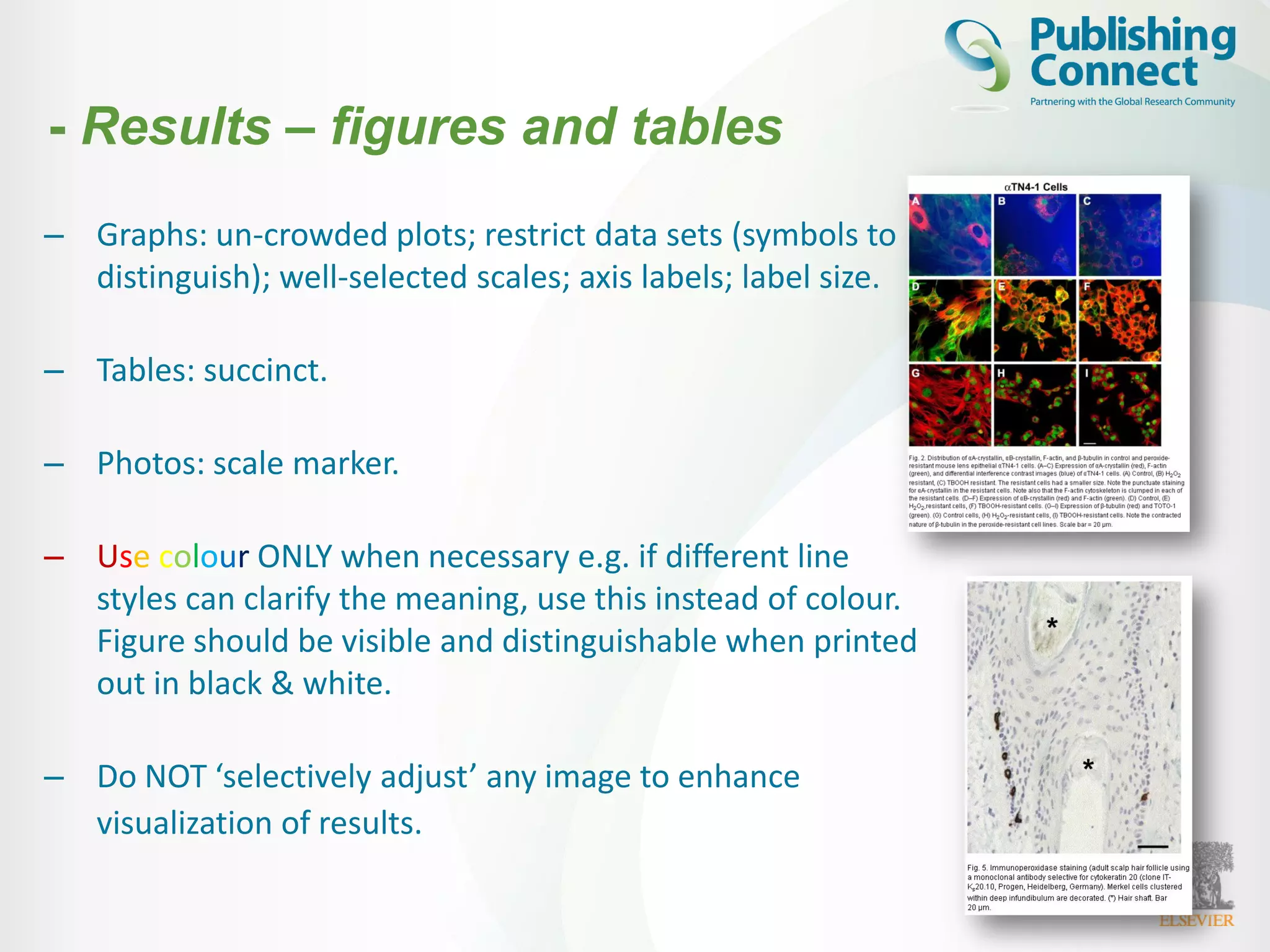 – Graphs: un-crowded plots; restrict data sets (symbols to
distinguish); well-selected scales; axis labels; label size.
– Tables: succinct.
– Photos: scale marker.
– Use colour ONLY when necessary e.g. if different line
styles can clarify the meaning, use this instead of colour.
Figure should be visible and distinguishable when printed
out in black & white.
– Do NOT ‘selectively adjust’ any image to enhance
visualization of results.
- Results – figures and tables
 