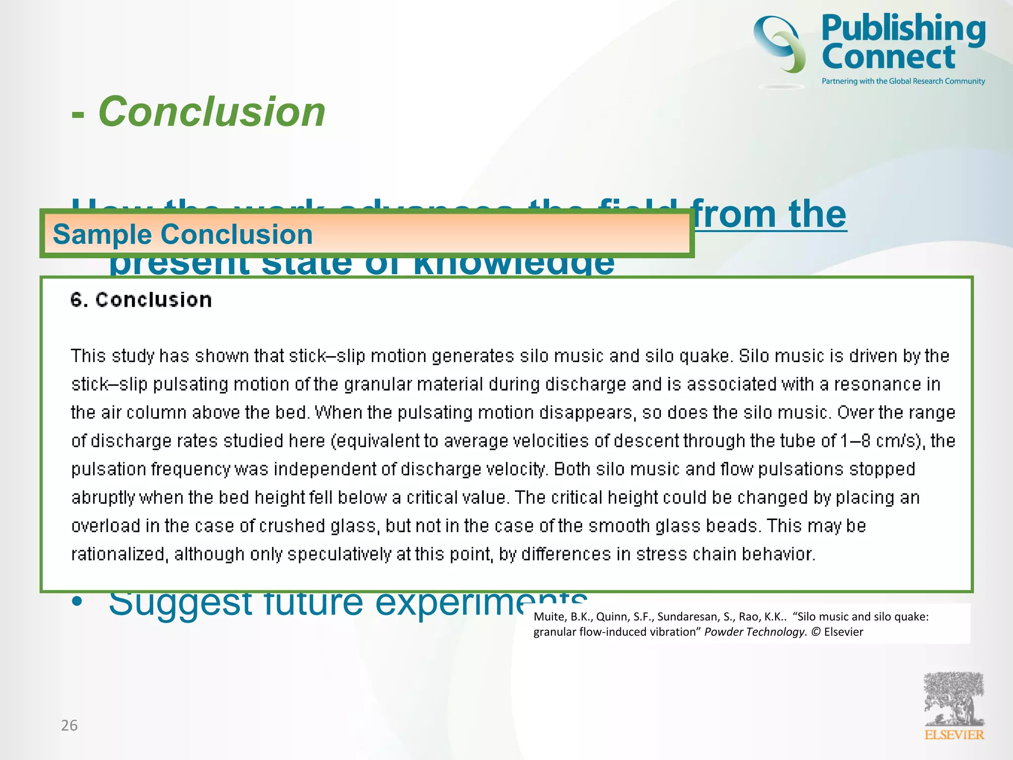 26
How the work advances the field from the
present state of knowledge
• Should be clear
• Justify your work in the research field
• Suggest future experiments
Sample Conclusion
Muite, B.K., Quinn, S.F., Sundaresan, S., Rao, K.K.. “Silo music and silo quake:
granular flow-induced vibration” Powder Technology. © Elsevier
- Conclusion
 