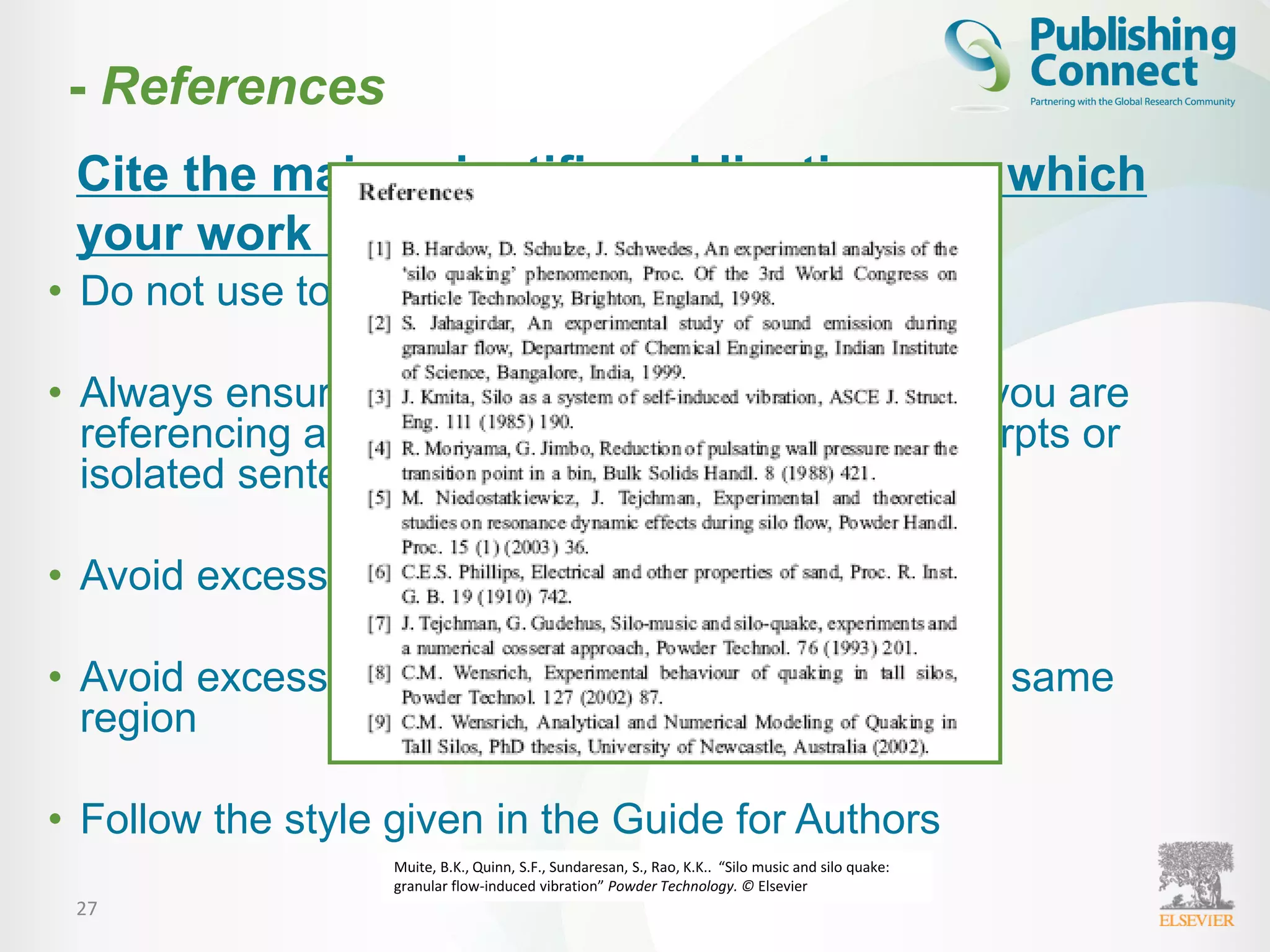 27
• Do not use too many references
• Always ensure you have fully absorbed material you are
referencing and do not just rely on checking excerpts or
isolated sentences
• Avoid excessive self-citations
• Avoid excessive citations of publications from the same
region
• Follow the style given in the Guide for Authors
Cite the main scientific publications on which
your work is based
Muite, B.K., Quinn, S.F., Sundaresan, S., Rao, K.K.. “Silo music and silo quake:
granular flow-induced vibration” Powder Technology. © Elsevier
- References
 