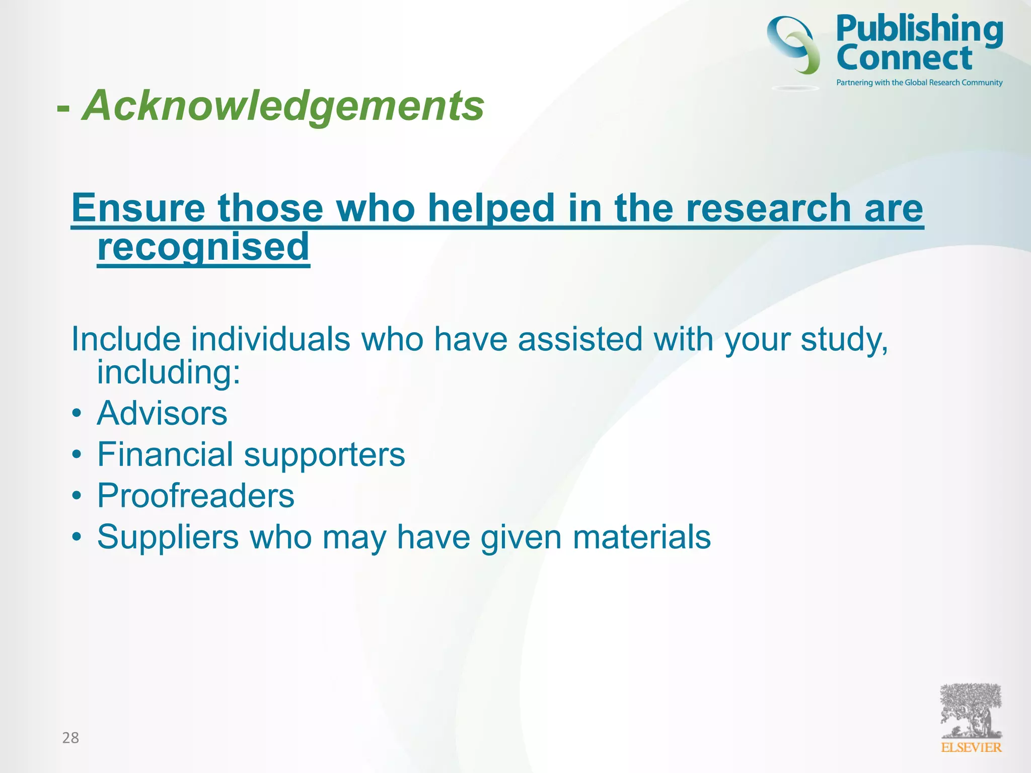 28
Ensure those who helped in the research are
recognised
Include individuals who have assisted with your study,
including:
• Advisors
• Financial supporters
• Proofreaders
• Suppliers who may have given materials
- Acknowledgements
 