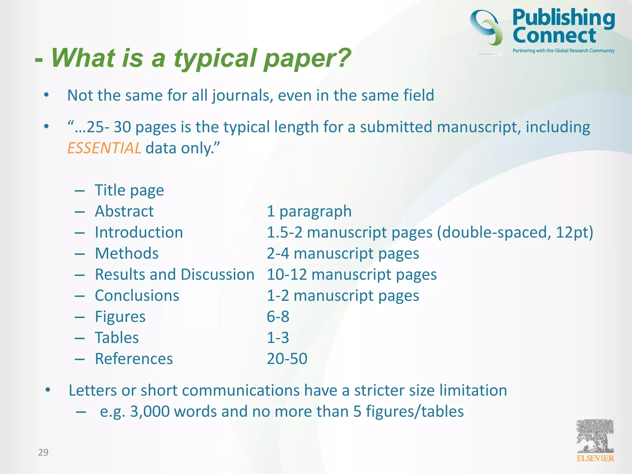 29
• Not the same for all journals, even in the same field
• “…25- 30 pages is the typical length for a submitted manuscript, including
ESSENTIAL data only.”
– Title page
– Abstract 1 paragraph
– Introduction 1.5-2 manuscript pages (double-spaced, 12pt)
– Methods 2-4 manuscript pages
– Results and Discussion 10-12 manuscript pages
– Conclusions 1-2 manuscript pages
– Figures 6-8
– Tables 1-3
– References 20-50
• Letters or short communications have a stricter size limitation
– e.g. 3,000 words and no more than 5 figures/tables
- What is a typical paper?
 