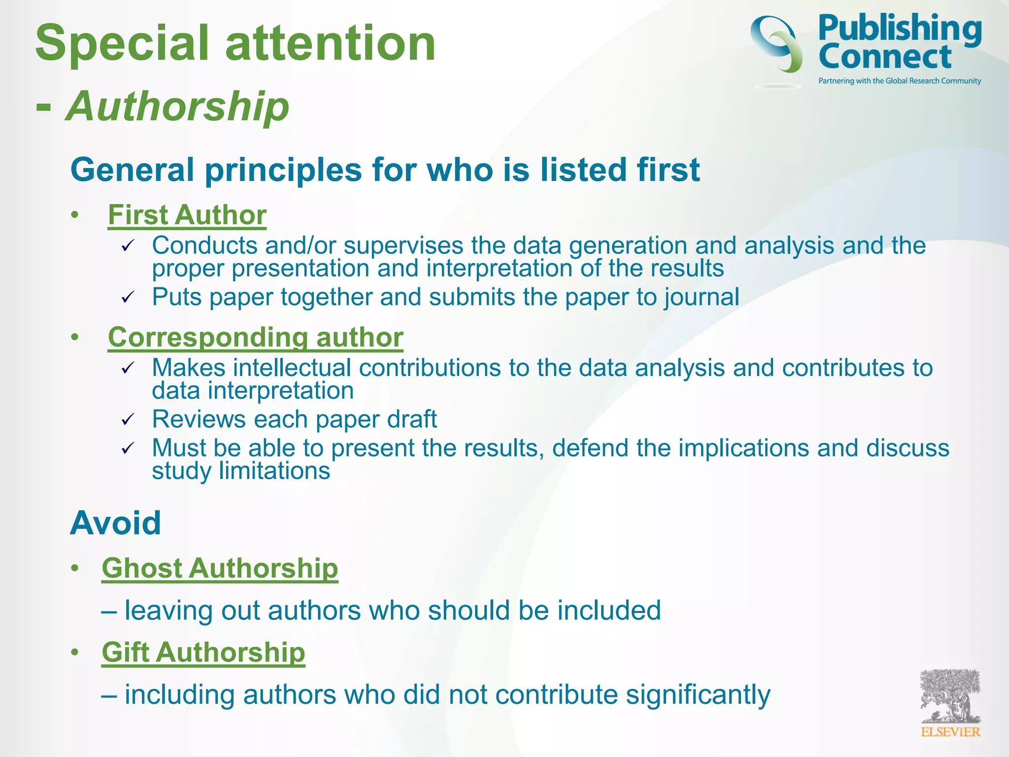 Special attention
- Authorship
General principles for who is listed first
• First Author
 Conducts and/or supervises the data generation and analysis and the
proper presentation and interpretation of the results
 Puts paper together and submits the paper to journal
• Corresponding author
 Makes intellectual contributions to the data analysis and contributes to
data interpretation
 Reviews each paper draft
 Must be able to present the results, defend the implications and discuss
study limitations
Avoid
• Ghost Authorship
– leaving out authors who should be included
• Gift Authorship
– including authors who did not contribute significantly
 