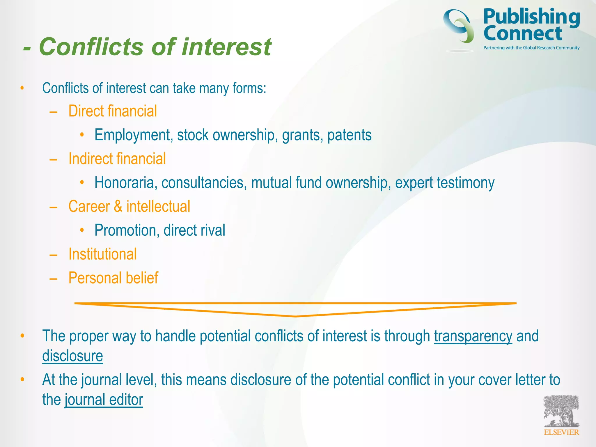 - Conflicts of interest
• Conflicts of interest can take many forms:
– Direct financial
• Employment, stock ownership, grants, patents
– Indirect financial
• Honoraria, consultancies, mutual fund ownership, expert testimony
– Career & intellectual
• Promotion, direct rival
– Institutional
– Personal belief
• The proper way to handle potential conflicts of interest is through transparency and
disclosure
• At the journal level, this means disclosure of the potential conflict in your cover letter to
the journal editor
 
