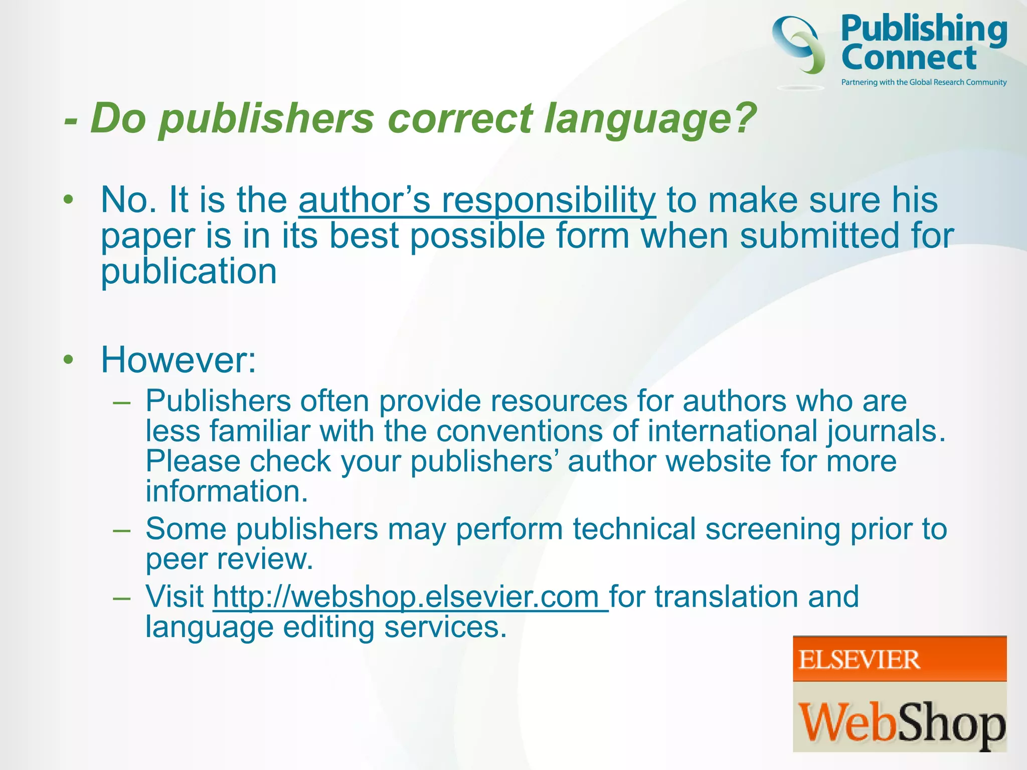 - Do publishers correct language?
• No. It is the author’s responsibility to make sure his
paper is in its best possible form when submitted for
publication
• However:
– Publishers often provide resources for authors who are
less familiar with the conventions of international journals.
Please check your publishers’ author website for more
information.
– Some publishers may perform technical screening prior to
peer review.
– Visit http://webshop.elsevier.com for translation and
language editing services.
 