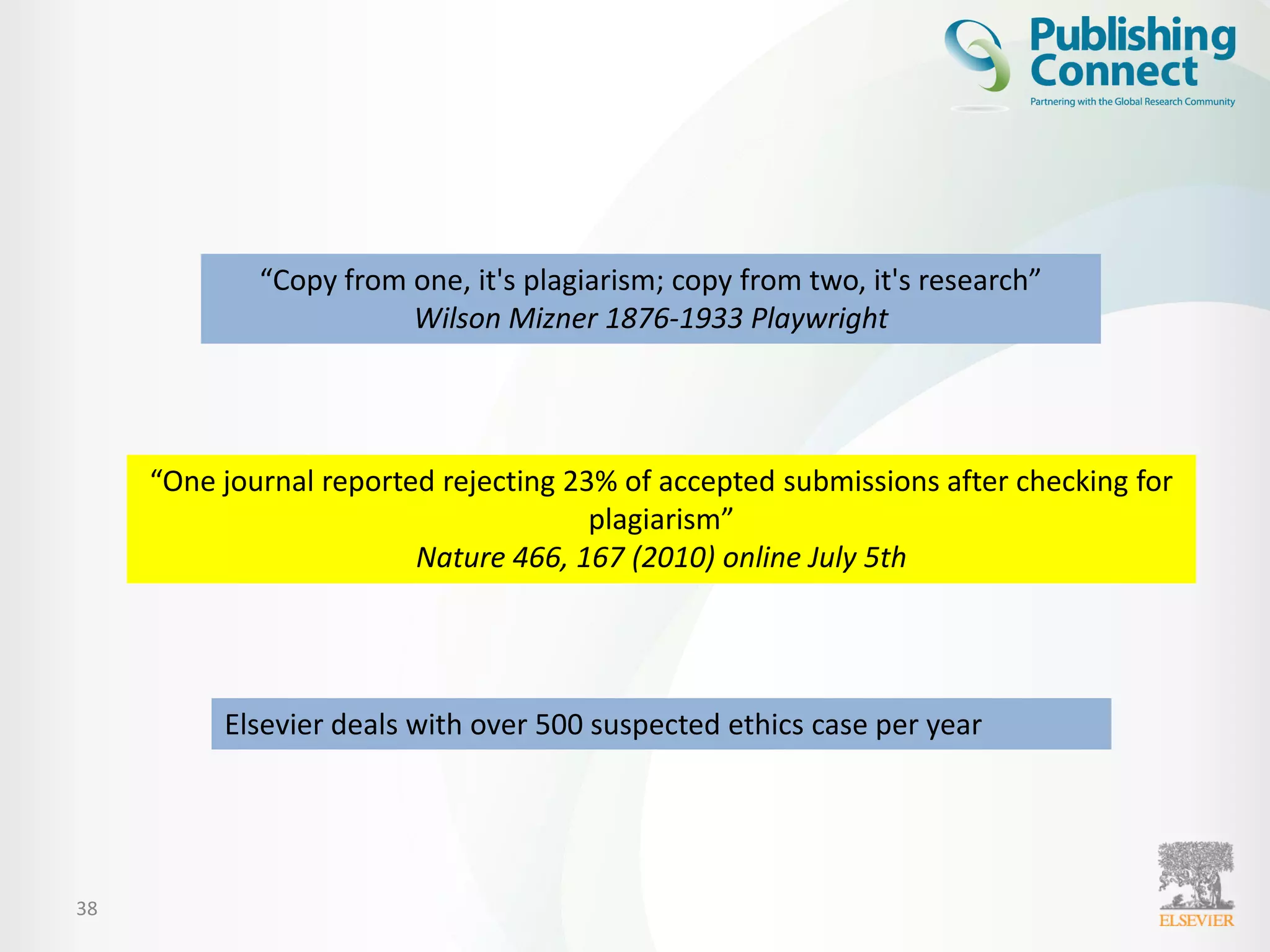 38
“Copy from one, it's plagiarism; copy from two, it's research”
Wilson Mizner 1876-1933 Playwright
“One journal reported rejecting 23% of accepted submissions after checking for
plagiarism”
Nature 466, 167 (2010) online July 5th
Elsevier deals with over 500 suspected ethics case per year
 