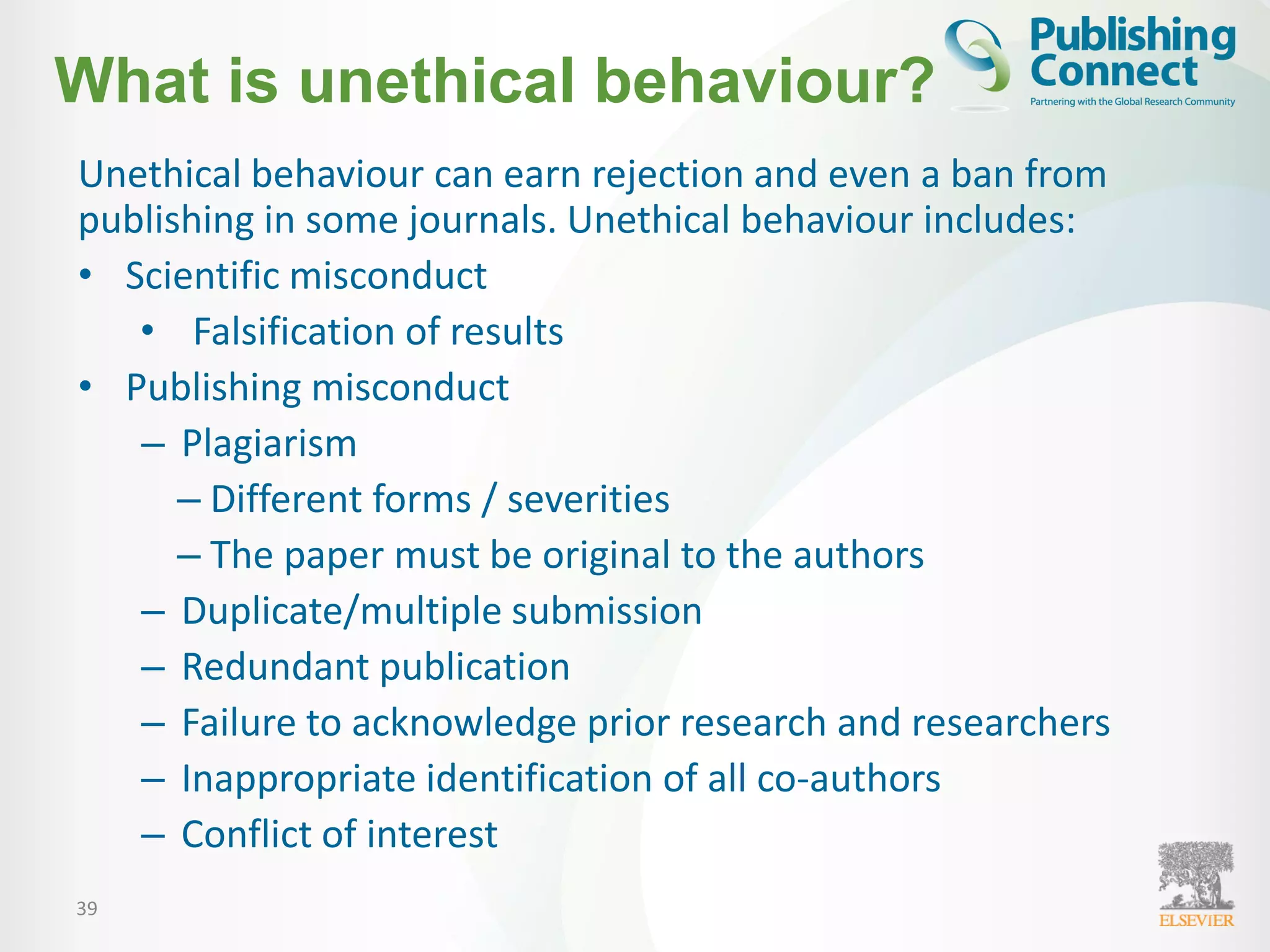 39
What is unethical behaviour?
Unethical behaviour can earn rejection and even a ban from
publishing in some journals. Unethical behaviour includes:
• Scientific misconduct
• Falsification of results
• Publishing misconduct
– Plagiarism
– Different forms / severities
– The paper must be original to the authors
– Duplicate/multiple submission
– Redundant publication
– Failure to acknowledge prior research and researchers
– Inappropriate identification of all co-authors
– Conflict of interest
 